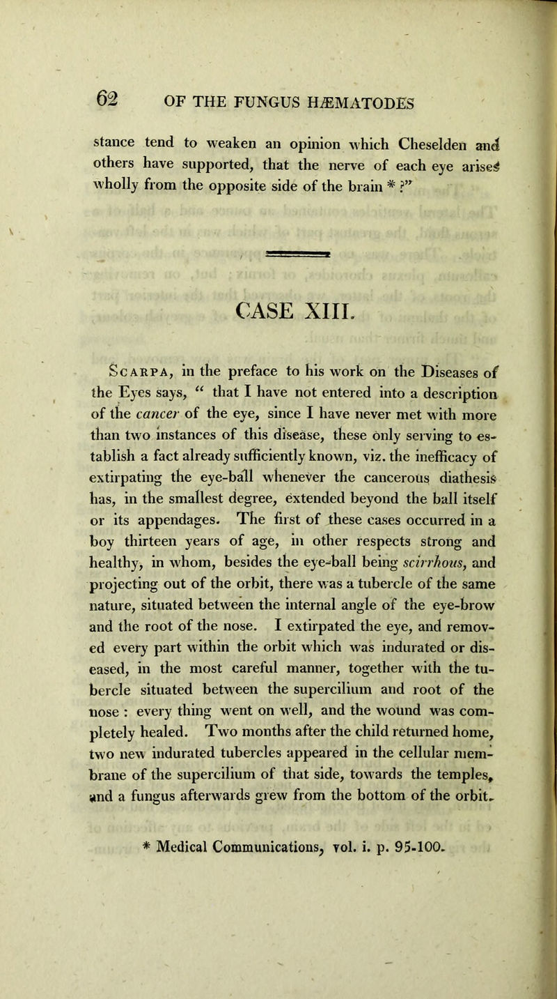 stance tend to weaken an opinion which Cheselden and others have supported, that the nerve of each eye arisen wholly from the opposite side of the brain * ?” CASE XIIL Scarpa, in the preface to his work on the Diseases of the Eyes says, “ that I have not entered into a description of the cancer of the eye, since I have never met with more than two instances of this disease, these only serving to es- tablish a fact already sufficiently known, viz. the inefficacy of extirpating the eye-ball whenever the cancerous diathesis has, in the smallest degree, extended beyond the ball itself or its appendages. The first of these cases occurred in a boy thirteen years of age, in other respects strong and healthy, in whom, besides the eye-ball being scirrhous, and projecting out of the orbit, there was a tubercle of the same nature, situated between the internal angle of the eye-brow and the root of the nose. I extirpated the eye, and remov- ed every part within the orbit which was indurated or dis- eased, in the most careful manner, together with the tu- bercle situated between the supercilium and root of the nose : every thing went on well, and the wound was com- pletely healed. Two months after the child returned home, two new indurated tubercles appeared in the cellular mem- brane of the supercilium of that side, tow ards the temples, and a fungus afterwards grew from the bottom of the orbit. * Medical Communications, vol. i. p. 95-100.