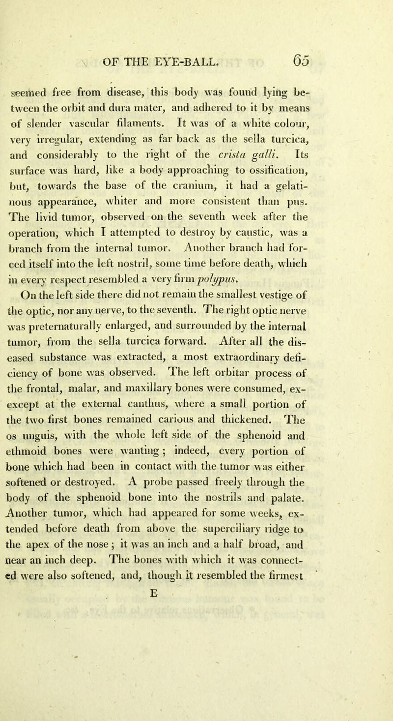 seemed free from disease, this body was found lying be- tween the orbit and dura mater, and adhered to it by means of slender vascular filaments. It was of a white colour, very irregular, extending as far back as the sella turcica, and considerably to the right of the crista galli. Its surface was hard, like a body approaching to ossification, but, towards the base of the cranium, it had a gelati- nous appearance, whiter and more consistent than pus. The livid tumor, observed on the seventh week after the operation, which I attempted to destroy by caustic, was a branch from the internal tumor. Another branch had for- ced itself into the left nostril, some time before death, which in every respect resembled a very firm polypus. On the left side there did not remain the smallest vestige of the optic, nor any nerve, to the seventh. The right optic nerve was preternaturally enlarged, and surrounded by the internal tumor, from the sella turcica forward. After all the dis- eased substance was extracted, a most extraordinary defi- ciency of bone was observed. The left orbital' process of the frontal, malar, and maxillary bones were consumed, ex- except at the external canthus, where a small portion of the two first bones remained carious and thickened. The os unguis, with the whole left side of the sphenoid and ethmoid bones were wanting; indeed, every portion of bone which had been in contact with the tumor w as either softened or destroyed. A probe passed freely through the body of the sphenoid bone into the nostrils and palate. Another tumor, which had appeared for some weeks, ex- tended before death from above the superciliary ridge to the apex of the nose ; it was an inch and a half broad, and near an inch deep. The bones with which it was connect- ed were also softened, and, though it resembled the firmest E