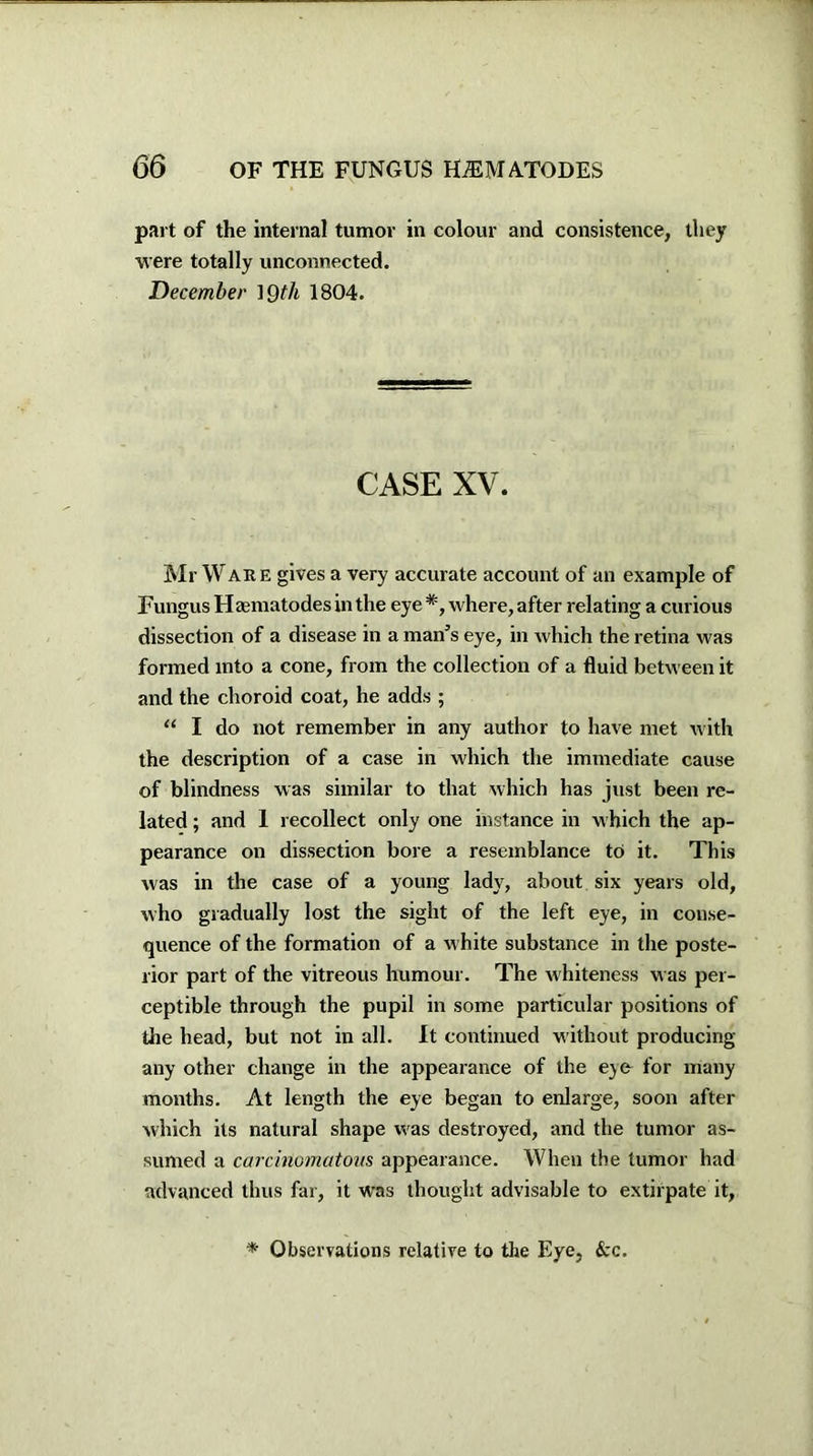 part of the internal tumor in colour and consistence, they were totally unconnected. December 19th 1804. CASE XV. Mr Ware gives a very accurate account of an example of Fungus Haematodes in the eye *, where, after relating a curious dissection of a disease in a man’s eye, in which the retina was formed into a cone, from the collection of a fluid between it and the choroid coat, he adds ; “ I do not remember in any author to have met with the description of a case in which the immediate cause of blindness was similar to that which has just been re- lated ; and I recollect only one instance in which the ap- pearance on dissection bore a resemblance to it. This was in the case of a young lady, about six years old, who gradually lost the sight of the left eye, in conse- quence of the formation of a w hite substance in the poste- rior part of the vitreous humour. The whiteness was per- ceptible through the pupil in some particular positions of the head, but not in all. It continued without producing any other change in the appearance of the eye for many months. At length the eye began to enlarge, soon after which its natural shape was destroyed, and the tumor as- sumed a carcinomatous appearance. When the tumor had advanced thus far, it was thought advisable to extirpate it, * Observations relative to the Eye, &c.