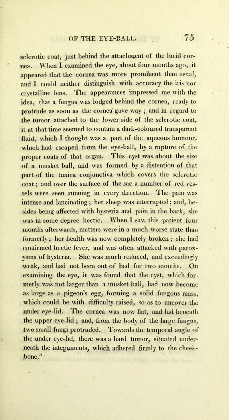 sclerotic coat, just behind the attachment of the lucid cor- nea. When I examined the eye, about four months ago, it appeared that the cornea was more prominent than usual, and I could neither distinguish with accuracy the iris nor crystalline lens. The appearances impressed me with the idea, that a fungus was lodged behind the cornea, ready to protrude as soon as the cornea gave way ; and in regard to the tumor attached to the lower side of the sclerotic coat, it at that time seemed to contain a dark-coloured transparent fluid, which I thought was a part of the aqueous humour, which had escaped from the eye-ball, by a rupture of the proper coats of that organ. This cyst was about the size of a musket ball, and w'as formed by a distention of that part of the tunica conjunctiva which covers the sclerotic coat; and over the surface of the sac a number of red ves- sels were seen running in every direction. The pain was intense and lancinating; her sleep was interrupted; and, be- sides being affected with hysteria and pain in the back, she was in some degree hectic. When I saw this patient four months afterwards, matteis were in a much worse state than formerly; her health was now completely broken ; she had confirmed hectic fever, and was often attacked with parox- ysms of hysteria. She was much reduced, and exceedingly weak, and had not been out of bed for two months. On examining the eye, it was found that the cyst, which for- merly was not larger than a musket ball, had now become as large as a pigeon’s egg, forming a solid fungous mass, which could be with difficulty raised, so as to uncover the under eye-lid. The cornea was now flat, and hid beneath the upper eye-lid ; and, from the body of the large fungus, two small fungi protruded. Towards the temporal angle of the under eye-lid, there was a hard tumor, situated under- neath the integuments, which adhered firmly to the cheek- bone.”