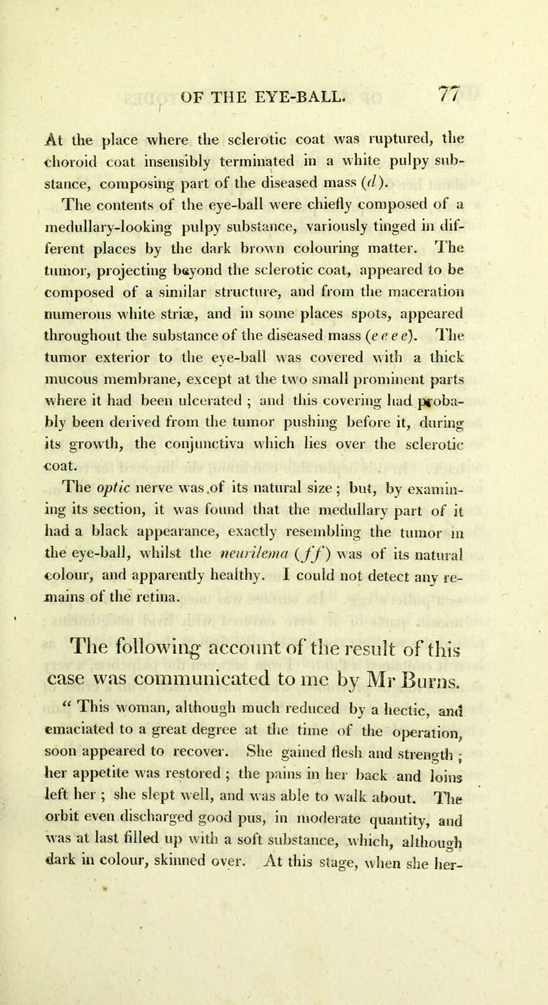 At the place where the sclerotic coat was ruptured, the choroid coat insensibly terminated in a white pulpy sub- stance, composing part of the diseased mass (d). The contents of the eye-ball were chiefly composed of a medullary-looking pulpy substance, variously tinged in dif- ferent places by the dark brown colouring matter. The tumor, projecting beyond the sclerotic coat, appeared to be composed of a similar structure, and from the maceration numerous white striae, and in some places spots, appeared throughout the substance of the diseased mass (err e). The tumor exterior to the eye-ball was covered with a thick mucous membrane, except at the two small prominent parts where it had been ulcerated ; and this covering had proba- bly been derived from the tumor pushing before it, during its growth, the conjunctiva which lies over the sclerotic- coat. The optic nerve was .of its natural size; but, by examin- ing its section, it was found that the medullary part of it had a black appearance, exactly resembling the tumor m the eye-ball, whilst the neurilema (ff ) was of its natural colour, and apparently healthy. I could not detect any re- mains of the retina. The following account of the result of this case was communicated to me by Mr Burns. “ This woman, although much reduced by a hectic, and emaciated to a great degree at the time of the operation, soon appeared to recover. She gained flesh and strength ; her appetite was restored ; the pains in her back and loins left her ; she slept well, and was able to walk about. The orbit even discharged good pus, in moderate quantity, and was at last filled up with a soft substance, which, although dark in colour, skinned over. At this stage, when she her-