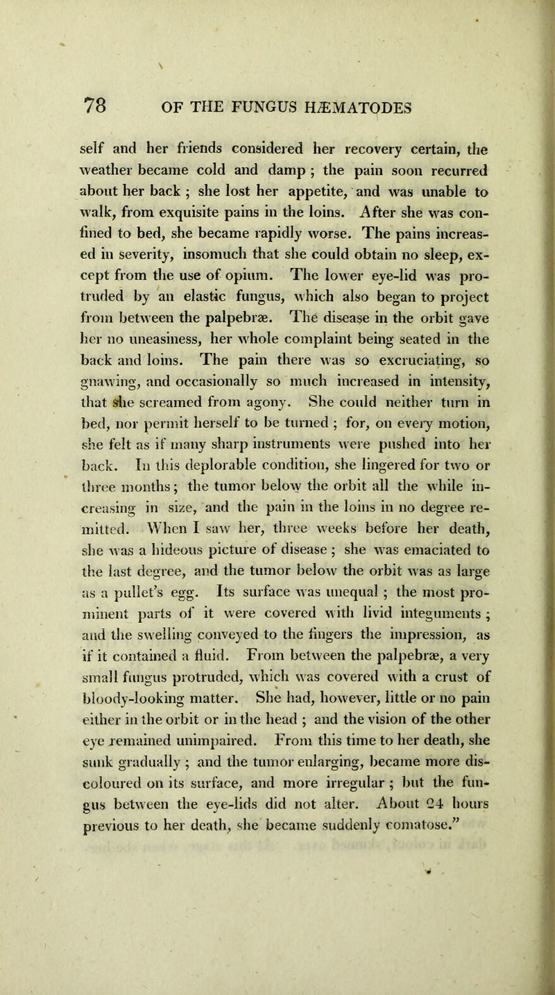 self and her friends considered her recovery certain, the weather became cold and damp ; the pain soon recurred about her back ; she lost her appetite, and was unable to walk, from exquisite pains in the loins. After she was con- fined to bed, she became rapidly worse. The pains increas- ed in severity, insomuch that she could obtain no sleep, ex- cept from the use of opium. The lower eye-lid was pro- truded by an elastic fungus, which also began to project from between the palpebrae. The disease in the orbit gave her no uneasiness, her whole complaint being seated in the back and loins. The pain there was so excruciating, so gnawing, and occasionally so much increased in intensity, that she screamed from agony. She could neither turn in bed, nor permit herself to be turned ; for, on every motion, she felt as if many sharp instruments were pushed into her back. In this deplorable condition, she lingered for two or three months; the tumor below the orbit all the while in- creasing in size, and the pain in the loins in no degree re- mitted. When I saw her, three weeks before her death, she was a hideous picture of disease ; she was emaciated to the last degree, and the tumor below the orbit was as large as a pullet’s egg. Its surface was unequal ; the most pro- minent parts of it were covered with livid integuments ; and the swelling conveyed to the fingers the impression, as if it contained a fluid. From between the palpebra;, a very small fungus protruded, which was covered with a crust of bloody-looking matter. She had, however, little or no pain either in the orbit or in the head ; and the vision of the other eye remained unimpaired. From this time to her death, she sunk gradually ; and the tumor enlarging, became more dis- coloured on its surface, and more irregular ; but the fun- gus between the eye-lids did not alter. About G4 hours previous to her death, she became suddenly comatose.”