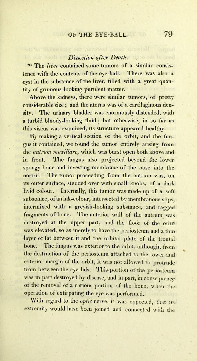 Dissection after Death. The liver contained some tumors of a similar consis- tence with the contents of the eye-ball. There was also a cyst in the substance of the liver, filled with a great quan- tity of grumous-looking purulent matter. Above the kidneys, there were similar tumors, of pretty considerable size ; and the uterus was of a cartilaginous den- sity. The urinary bladder was enormously distended, with a turbid bloody-looking fluid ; but otherwise, in so far as this viscus was examined, its structure appeared healthy. By making a vertical section of the orbit, and the fun- gus it contained, we found the tumor entirely arising from the antrum maxillare, which was burst open both above and in front. The fungus also projected beyond the lower spongy bone and investing membrane of the nose into the nostril. The tumor proceeding from the antrum was, on its outer surface, studded over with small knobs, of a dark livid colour. Internally, this tumor was made up of a soft substance, of an ink-colour, intersected by membranous slips, intermixed with a greyish-looking substance, and ragged fragments of bone. The anterior wall of the antrum was destroyed at the upper part, and the floor of the orbit was elevated, so as merely to have the periosteum and a thin layer of fat between it and the orbital plate of the frontal bone. The fungus was exterior to the orbit, although, from the destruction of the periosteum attached to the lower and exterior margin of the orbit, it was not allowed to protrude from between the eye-lids. This portion of the periosteum was in part destroyed by disease, and in part, in consequence of the removal of a carious portion of the bone, \\ hen the operation of extirpating the eye was performed. With regard to the optic nerve, it was expected, that its extremity would have been joined and connected with the