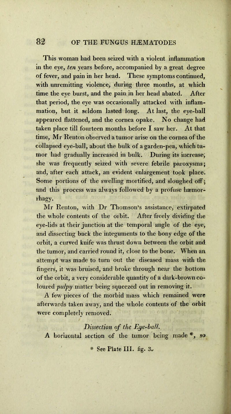 This woman had been seized with a violent inflammation in the eye, ten years before, accompanied by a great degree of fever, and pain in her head. These symptoms continued, with unremitting violence, during three months, at which time the eye burst, and the pain in her head abated. After that period, the eye was occasionally attacked with inflam- mation, but it seldom lasted long. At last, the eye-ball appeared flattened, and the cornea opake. No change had taken place till fourteen months before I saw her. At that time, Mr Renton observed a tumor arise on the cornea of the collapsed eye-ball, about the bulk of a garden-pea, w hich tu- mor had gradually increased in bulk. During its increase, she was frequently seized with severe febrile paroxysms; and, after each attack, an evident enlargement took place. Some portions of the swelling mortified, and sloughed off; and this process was always followed by a profuse hsemor- rhagy. Mr Renton, with Dr Thomson’s assistance, extirpated the whole contents of the oibit. After freely dividing the eye-lids at their junction at the temporal angle of the eye, and dissecting back the integuments to the bony edge of the orbit, a curved knife was thrust down between the orbit and the tumor, and carried round it, close to the bone. When an attempt was made to turn out the diseased mass with the fingers, it was bruised, and broke through near the bottom of the orbit, a very considerable quantity of a dark-brown co- loured pulpy matter being squeezed out in removing it. A few' pieces of the morbid mass which remained were afterwards taken away, and the whole contents of the orbit were completely removed. Dissection of the Eye-ball. A horizontal section of the tumor being made *, so