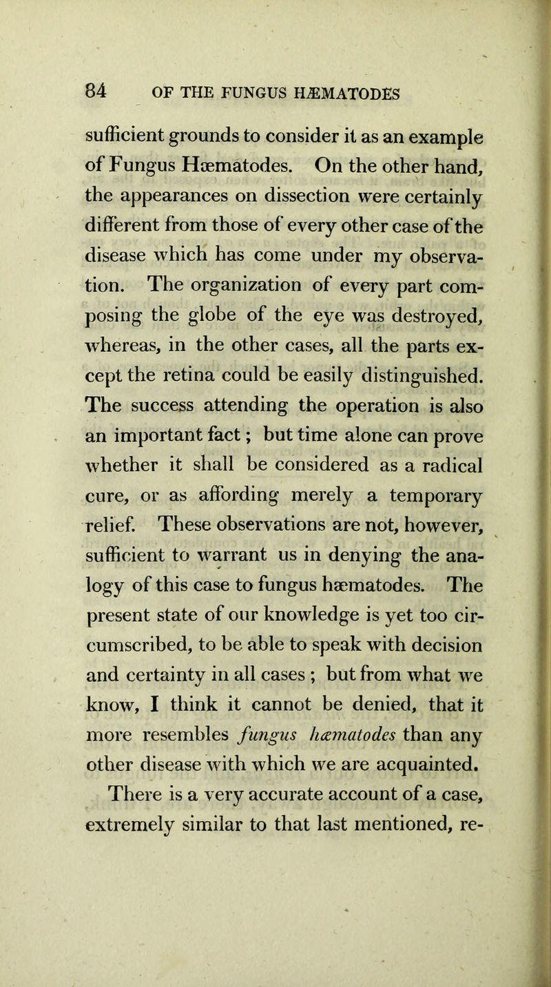 sufficient grounds to consider it as an example of Fungus Hcematodes. On the other hand, the appearances on dissection were certainly different from those of every other case of the disease which has come under my observa- tion. The organization of every part com- posing the globe of the eye was destroyed, whereas, in the other cases, all the parts ex- cept the retina could be easily distinguished. The success attending the operation is also an important fact; but time alone can prove whether it shall be considered as a radical cure, or as affording merely a temporary relief. These observations are not, however, sufficient to warrant us in denying the ana- logy of this case to fungus haematodes. The present state of our knowledge is yet too cir- cumscribed, to be able to speak with decision and certainty in all cases ; but from what we know, I think it cannot be denied, that it more resembles fungus hcematodes than any other disease with which we are acquainted. There is a very accurate account of a case, extremely similar to that last mentioned, re-