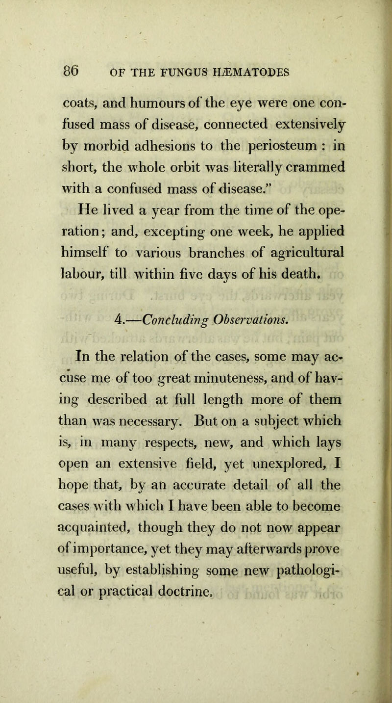 coats, and humours of the eye were one con- fused mass of disease, connected extensively by morbid adhesions to the periosteum : in short, the whole orbit was literally crammed with a confused mass of disease.” He lived a year from the time of the ope- ration ; and, excepting one week, he applied himself to various branches of agricultural labour, till within five days of his death. 4.—Concluding Observations. In the relation of the cases, some may ac- cuse me of too great minuteness, and of hav- ing described at full length more of them than was necessary. But on a subject which is, in many respects, new, and which lays open an extensive field, yet unexplored, I hope that, by an accurate detail of all the cases with which I have been able to become acquainted, though they do not now appear of importance, yet they may afterwards prove useful, by establishing some new pathologi- cal or practical doctrine.