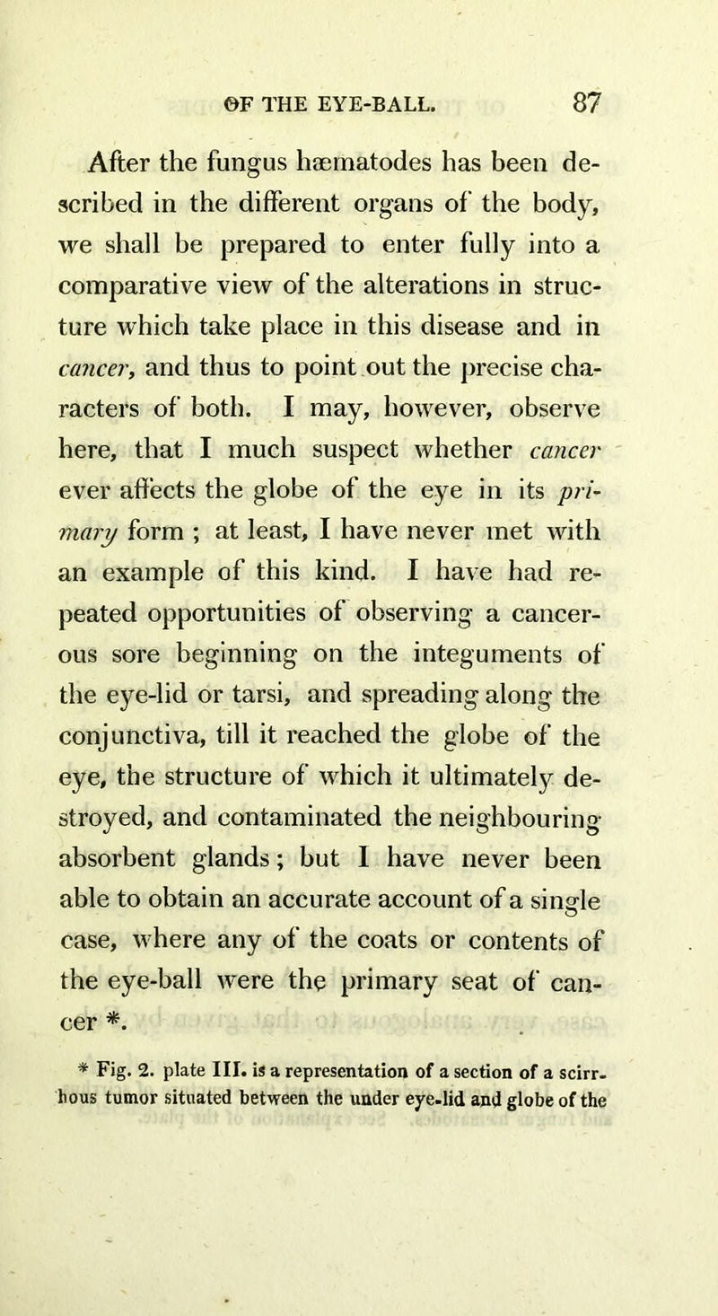 After the fungus haematodes has been de- scribed in the different organs of the body, we shall be prepared to enter fully into a comparative view of the alterations in struc- ture which take place in this disease and in cancer, and thus to point out the precise cha- racters of both. I may, however, observe here, that I much suspect whether cancer ever affects the globe of the eye in its pri- mary form ; at least, I have never met with an example of this kind. I have had re- peated opportunities of observing a cancer- ous sore beginning on the integuments of the eye-lid or tarsi, and spreading along the conjunctiva, till it reached the globe of the eye, the structure of which it ultimately de- stroyed, and contaminated the neighbouring absorbent glands; but I have never been able to obtain an accurate account of a single case, where any of the coats or contents of the eye-ball were the primary seat of can- cer *. * Fig. 2. plate III. is a representation of a section of a scirr- hous tumor situated between the under eye-lid and globe of the