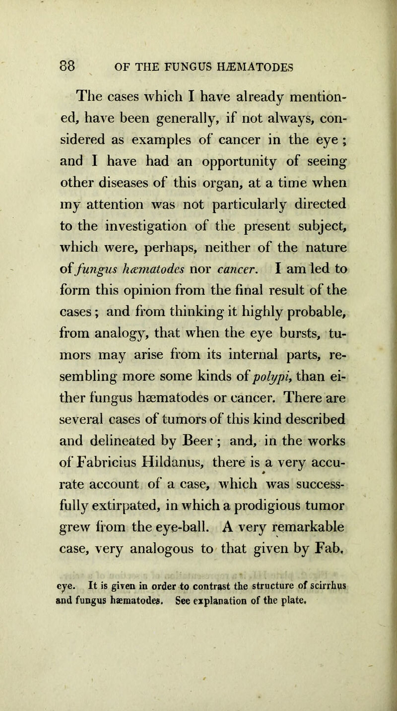 Tlie cases which I have already mention- ed, have been generally, if not always, con- sidered as examples of cancer in the eye ; and I have had an opportunity of seeing other diseases of this organ, at a time when my attention was not particularly directed to the investigation of the present subject, which were, perhaps, neither of the nature of fungus hcematodes nor cancer. I am led to form this opinion from the final result of the cases ; and from thinking it highly probable, from analogy, that when the eye bursts, tu- mors may arise from its internal parts, re- sembling more some kinds of polypi, than ei- ther fungus haematodes or cancer. There are several cases of tumors of this kind described and delineated by Beer ; and, in the works of Fabricius Hildanus, there is a very accu- rate account of a case, which was success- fully extirpated, in which a prodigious tumor grew from the eye-ball. A very remarkable case, very analogous to that given by Fab, cye. It is given in order to contrast the structure of scirrhus and fungus haematodes. See explanation of the plate.