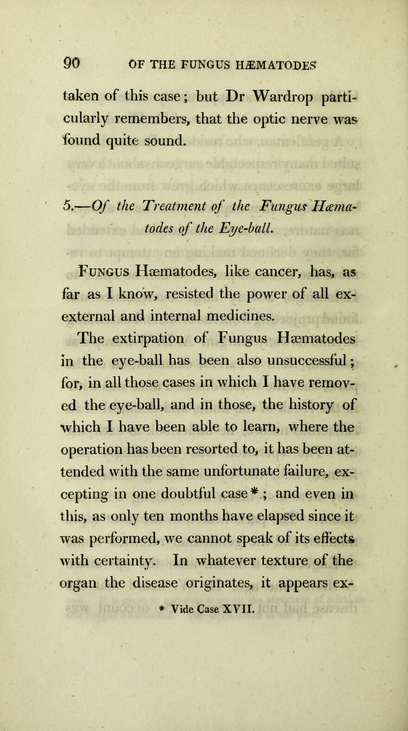 taken of this case ; but Dr Wardrop parti- cularly remembers, that the optic nerve was found quite sound. 5.—Of the Treatment of the Fungus Hama- todes of the Eye-ball. Fungus Haematodes, like cancer, has, as far as I know, resisted the power of all ex- external and internal medicines. The extirpation of Fungus Flaematodes in the eye-ball has been also unsuccessful; for, in all those cases in which I have remov- ed the eye-ball, and in those, the history of which I have been able to learn, where the operation has been resorted to, it has been at- tended with the same unfortunate failure, ex- cepting in one doubtful case * ; and even in this, as only ten months have elapsed since it was performed, we cannot speak of its effects with certainty. In whatever texture of the organ the disease originates, it appears ex- * Vide Case XVII.