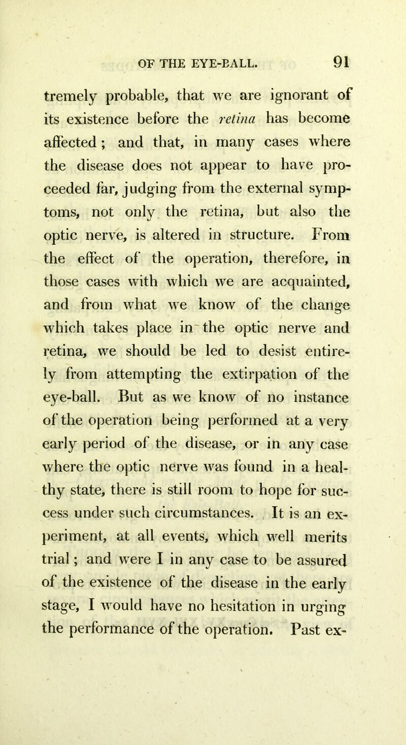 tremely probable, that we are ignorant of its existence before the retina has become affected; and that, in many cases where the disease does not appear to have pro- ceeded far, judging from the external symp- toms, not only the retina, hut also the optic nerve, is altered in structure. From the effect of the operation, therefore, in those cases with which we are acquainted, and from what we know of the change which takes place in the optic nerve and retina, we should he led to desist entire- ly from attempting the extirpation of the eye-ball. But as we know of no instance of the operation being performed at a very early period of the disease, or in any case where the optic nerve was found in a heal- thy state, there is still room to hope for suc- cess under such circumstances. , It is an ex- periment, at all events, which well merits trial; and were I in any case to he assured of the existence of the disease in the early stage, I would have no hesitation in urging the performance of the operation. Past ex-