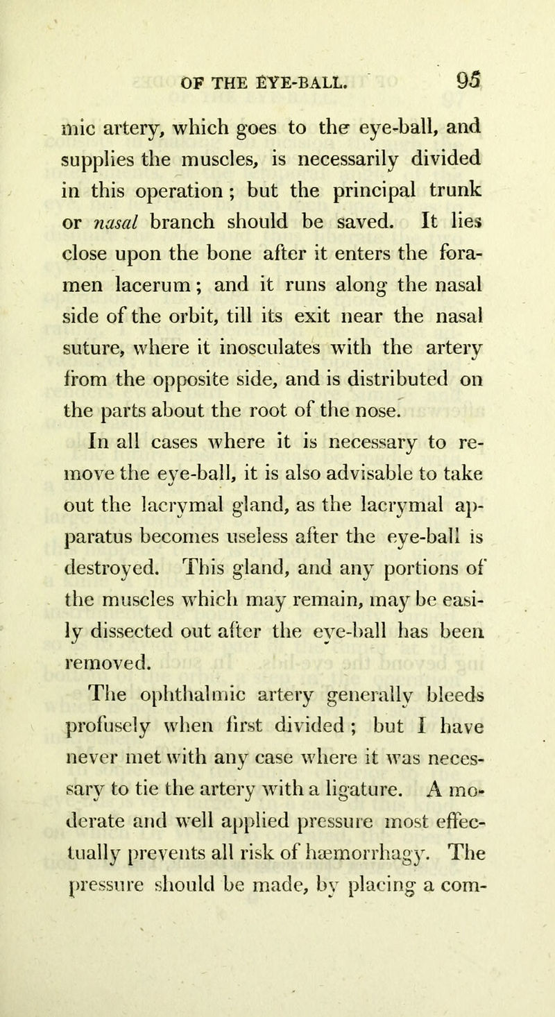 mic artery, which goes to the eye-ball, and supplies the muscles, is necessarily divided in this operation ; but the principal trunk or nasal branch should be saved. It lies close upon the hone after it enters the fora- men lacerum; and it runs along the nasal side of the orbit, till its exit near the nasal suture, where it inosculates with the artery from the opposite side, and is distributed on the parts about the root of the nose. In all cases where it is necessary to re- move the eye-ball, it is also advisable to take out the lacrymal gland, as the lacrymal ap- paratus becomes useless after the eye-ball is destroyed. This gland, and any portions of the muscles which may remain, may be easi- ly dissected out after the eye-hall has been removed. The ophthalmic artery generally bleeds profusely when first divided ; but I have never met with any case where it was neces- sary to tie the artery with a ligature. A mo- derate and well applied pressure most effec- tually prevents all risk of hsemorrhagy. The pressure should be made, by placing a com-