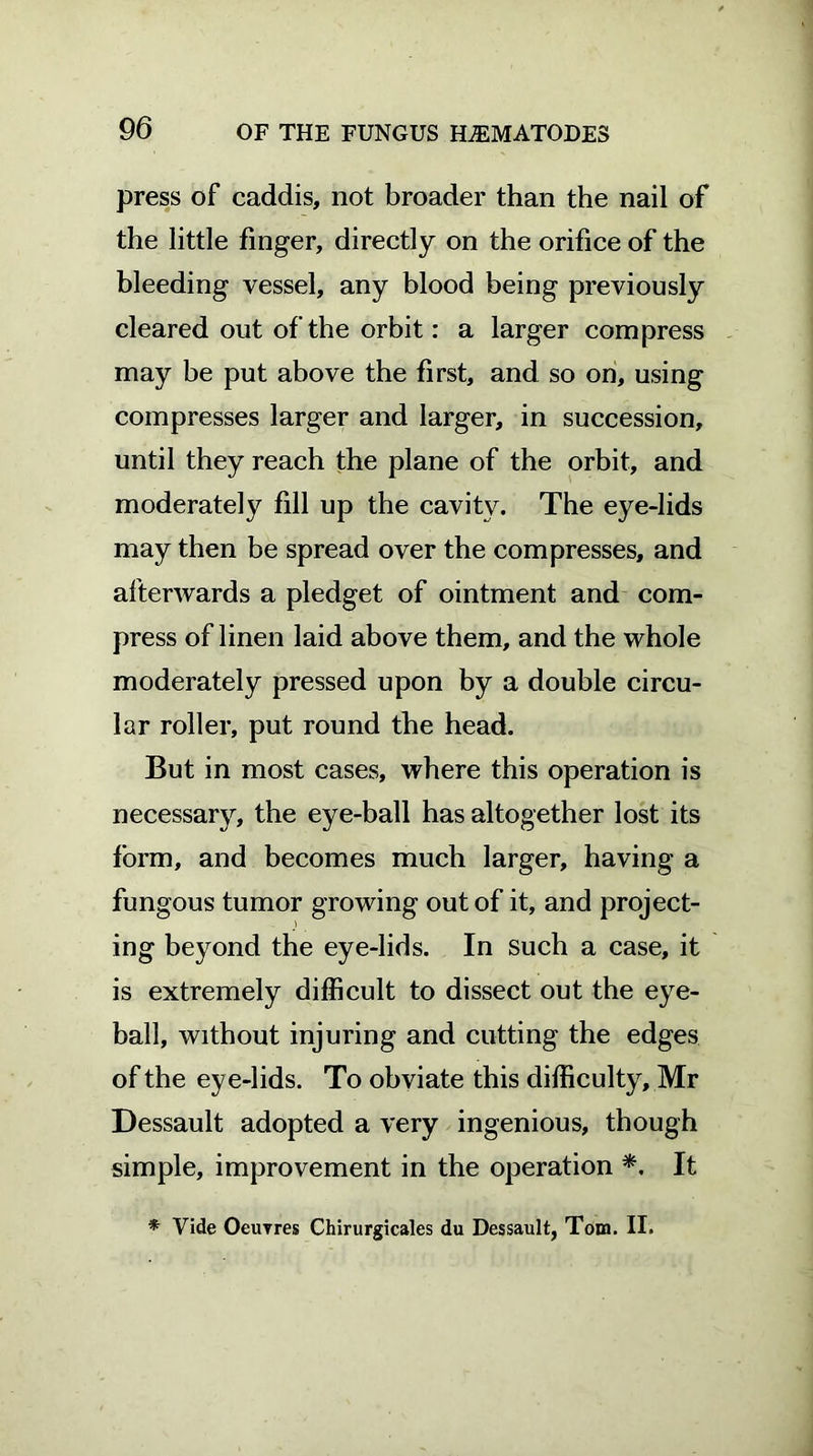 press of caddis, not broader than the nail of the little finger, directly on the orifice of the bleeding vessel, any blood being previously cleared out of the orbit: a larger compress may be put above the first, and so on, using compresses larger and larger, in succession, until they reach the plane of the orbit, and moderately fill up the cavity. The eye-lids may then be spread over the compresses, and afterwards a pledget of ointment and com- press of linen laid above them, and the whole moderately pressed upon by a double circu- lar roller, put round the head. But in most cases, where this operation is necessary, the eye-ball has altogether lost its form, and becomes much larger, having a fungous tumor growing out of it, and project- ing beyond the eye-lids. In such a case, it is extremely difficult to dissect out the eye- ball, without injuring and cutting the edges of the eye-lids. To obviate this difficulty, Mr Dessault adopted a very ingenious, though simple, improvement in the operation *. It * Vide Oeuvres Chirurgicales du Dessault, Tom. II.