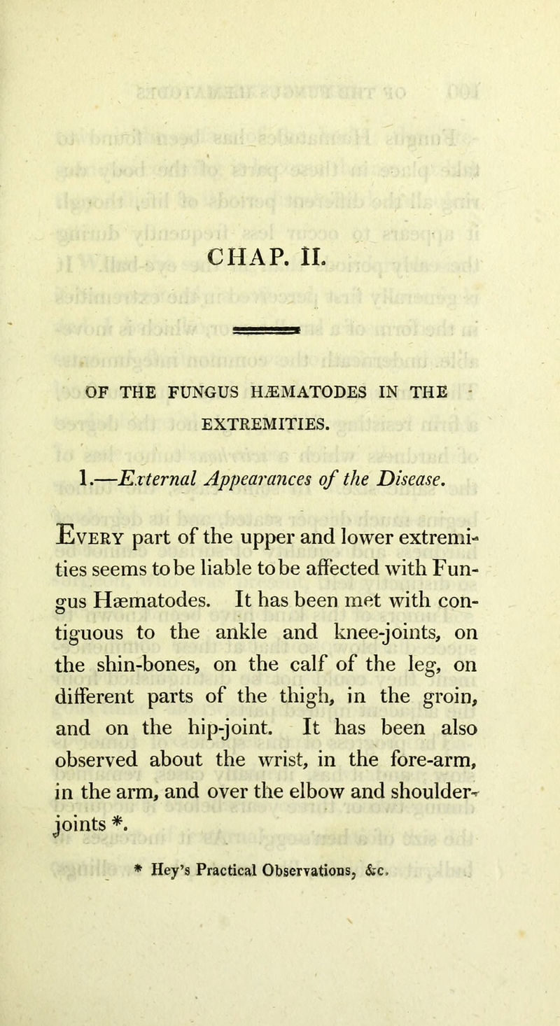 CHAP. II. OF THE FUNGUS HiEMATODES IN THE EXTREMITIES. 1.—External Appearances of the Disease. Every part of the upper and lower extremi- ties seems to be liable to be affected with Fun- gus Hsematodes. It has been met with con- o tiguous to the ankle and knee-joints, on the shin-bones, on the calf of the leg, on different parts of the thigh, in the groin, and on the hip-joint. It has been also observed about the wrist, in the fore-arm, in the arm, and over the elbow and shoulder-^ joints *. * Hey’s Practical Observation &c,