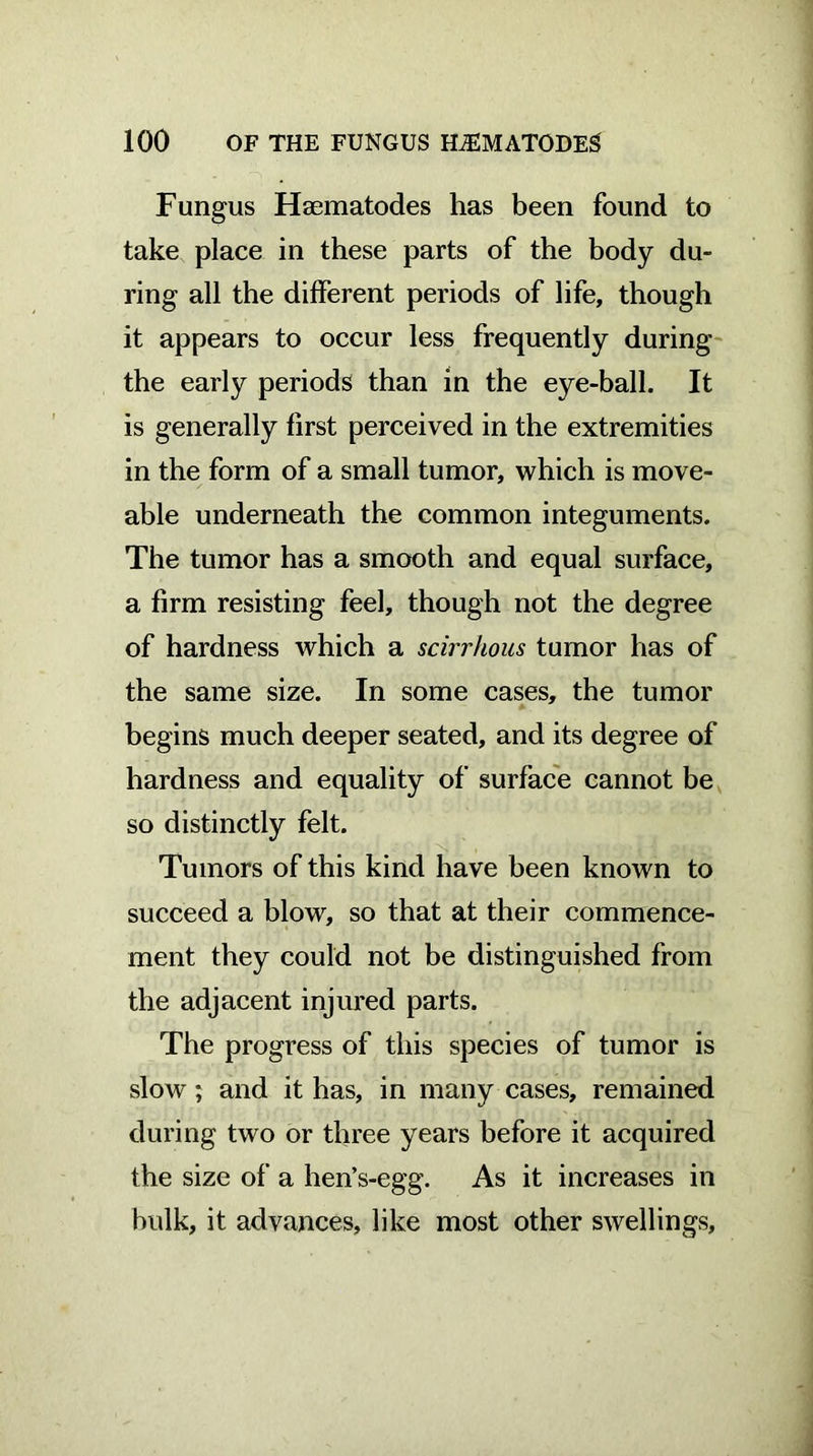 Fungus Hsematodes has been found to take place in these parts of the body du- ring all the different periods of life, though it appears to occur less frequently during the early periods than in the eye-ball. It is generally first perceived in the extremities in the form of a small tumor, which is move- able underneath the common integuments. The tumor has a smooth and equal surface, a firm resisting feel, though not the degree of hardness which a scirrhous tumor has of the same size. In some cases, the tumor begins much deeper seated, and its degree of hardness and equality of surface cannot be so distinctly felt. Tumors of this kind have been known to succeed a blow, so that at their commence- ment they could not be distinguished from the adjacent injured parts. The progress of this species of tumor is slow; and it has, in many cases, remained during two or three years before it acquired the size of a hen’s-egg. As it increases in bulk, it advances, like most other swellings.