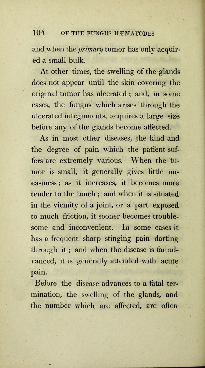 and when the primary tumor has only acquir- ed a small bulk. At other times, the swelling of the glands does not appear until the skin covering the original tumor has ulcerated ; and, in some cases, the fungus which arises through the ulcerated integuments, acquires a large size before any of the glands become affected. As in most other diseases, the kind and the degree of pain which the patient suf- fers are extremely various. When the tu- mor is small, it generally gives little un- easiness ; as it increases, it becomes more tender to the touch ; and when it is situated in the vicinity of a joint, or a part exposed to much friction, it sooner becomes trouble- some and inconvenient. In some cases it has a frequent sharp stinging pain darting through it; and when the disease is far ad- vanced, it is generally attended with acute \ pain. Before the disease advances to a fatal ter- mination, the swelling of the glands, and the number which are affected, are often