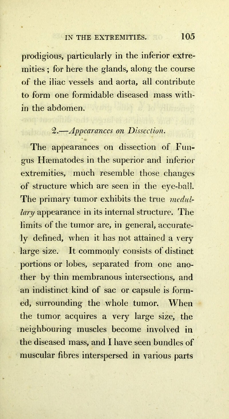 prodigious, particularly in the inferior extre- mities ; for here the glands, along the course of the iliac vessels and aorta, all contribute to form one formidable diseased mass with- in the abdomen. 2.—Appearances on Dissection. The appearances on dissection of Fun- gus Haematodes in the superior and inferior extremities, much resemble those changes of structure which are seen in the eye-ball. The primary tumor exhibits the true medul- lary appearance in its internal structure. The limits of the tumor are, in general, accurate- ly defined, when it has not attained a very large size. It commonly consists of distinct portions or lobes, separated from one ano- ther by thin membranous intersections, and an indistinct kind of sac or capsule is form- ed, surrounding the whole tumor. When the tumor acquires a very large size, the neighbouring muscles become involved in the diseased mass, and I have seen bundles of muscular fibres interspersed in various parts