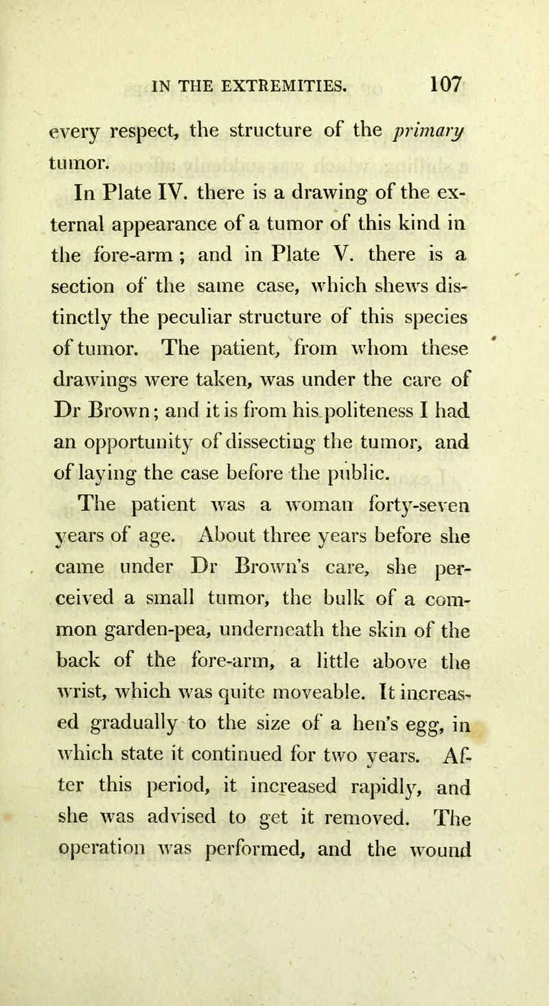 every respect, the structure of the primary tumor. In Plate IV. there is a drawing of the ex- ternal appearance of a tumor of this kind in the fore-arm ; and in Plate V. there is a section of the same case, which shews dis- tinctly the peculiar structure of this species of tumor. The patient, from whom these drawings were taken, was under the care of Dr Brown; and it is from his politeness I had an opportunity of dissecting the tumor, and of laying the case before the public. The patient was a woman forty-seven years of age. About three years before she came under Dr Brown’s care, she per- ceived a small tumor, the bulk of a com- mon garden-pea, underneath the skin of the back of the fore-arm, a little above the wrist, which was quite moveable. It increas- ed gradually to the size of a hen’s egg, in which state it continued for two years. Af- ter this period, it increased rapidly^ and she was advised to get it removed. The operation was performed, and the wound