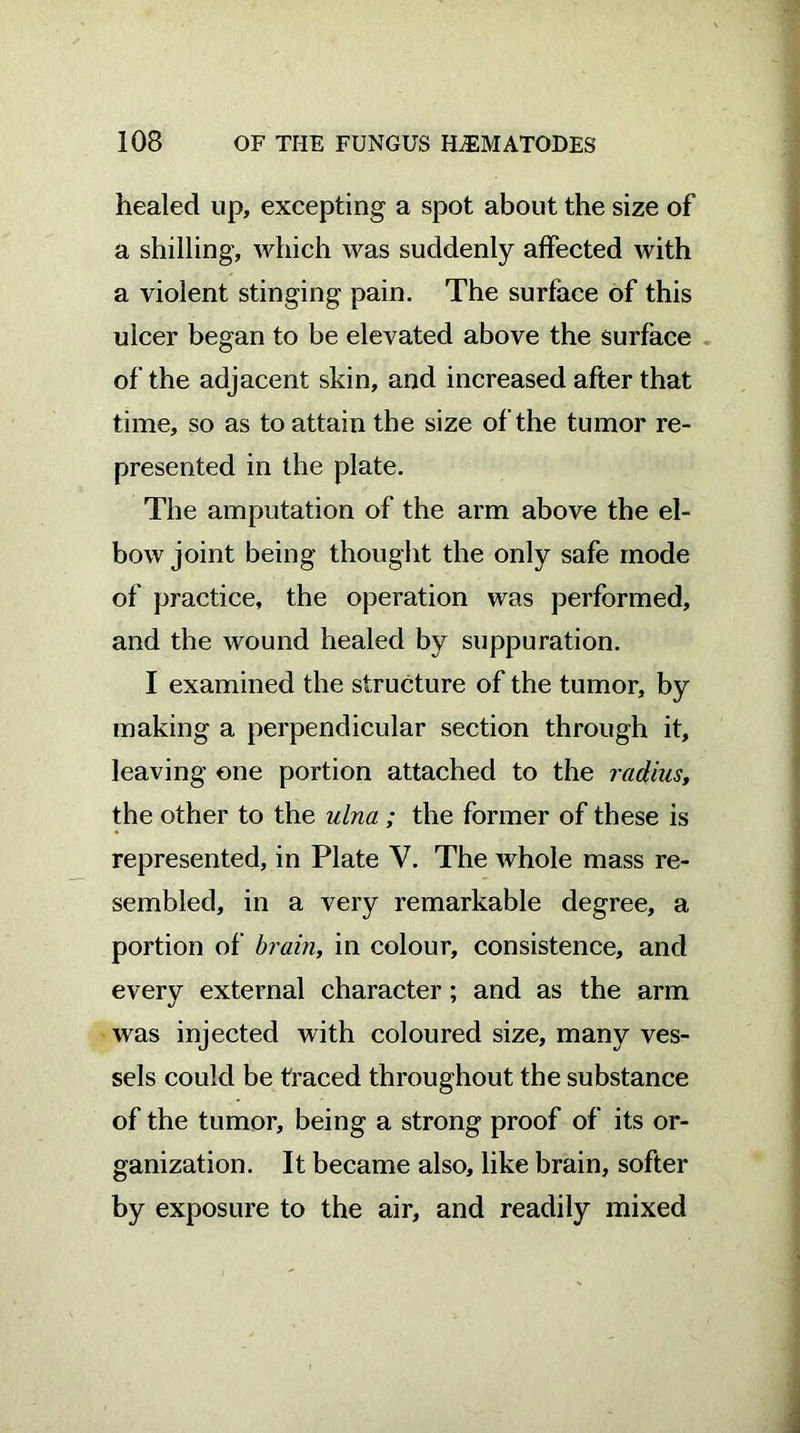 healed up, excepting a spot about the size of a shilling, which was suddenly affected with a violent stinging pain. The surface of this ulcer began to be elevated above the surface of the adjacent skin, and increased after that time, so as to attain the size of the tumor re- presented in the plate. The amputation of the arm above the el- bow joint being thought the only safe mode of practice, the operation was performed, and the wound healed by suppuration. I examined the structure of the tumor, by making a perpendicular section through it, leaving one portion attached to the radius, the other to the ulna ; the former of these is represented, in Plate V. The whole mass re- sembled, in a very remarkable degree, a portion of brain, in colour, consistence, and every external character; and as the arm was injected with coloured size, many ves- sels could be traced throughout the substance of the tumor, being a strong proof of its or- ganization. It became also, like brain, softer by exposure to the air, and readily mixed