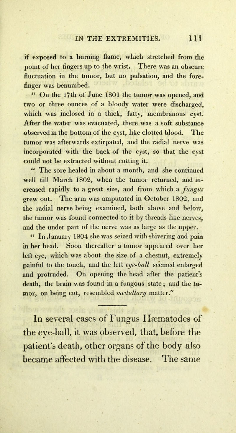 if exposed to a burning flame, which stretched from the point of her fingers up to the wrist. There was an obscure fluctuation in the tumor, but no pulsation, and the fore- finger was benumbed. “ On the 17th of June 1801 the tumor was opened, ana two or three ounces of a bloody water were discharged, which was inclosed in a thick, fatty, membranous cyst. After the water was evacuated, there was a soft substance observed in the bottom of the cyst, like clotted blood. The tumor was afterw ards extirpated, and the radial nerve was incorporated with the back of the cyst, so that the cyst could not be extracted without cutting it. u The sore healed in about a month, and she continued well till March 1802, when the tumor returned, and in- creased rapidly to a great size, and from which a fungus grew out. The arm was amputated in October 1802, and the radial nerve being examined, both above and belowr, the tumor was found connected to it by threads like nerves, and the under part of the nerve was as large as the upper. “ In January 1804 she was seized with shivering and pain in her head. Soon thereafter a tumor appeared over her left eye, which was about the size of a chesnut, extremely painful to the touch, and the left eye-ball seemed enlarged and protruded. On opening the head after the patient’s death, the brain was found in a fungous state; and the tu- mor, on being cut, resembled medullary matter.” In several cases of Fungus Htcmatodes of the eye-ball, it was observed, that, before the patient’s death, other organs of the body also became affected with the disease. The same