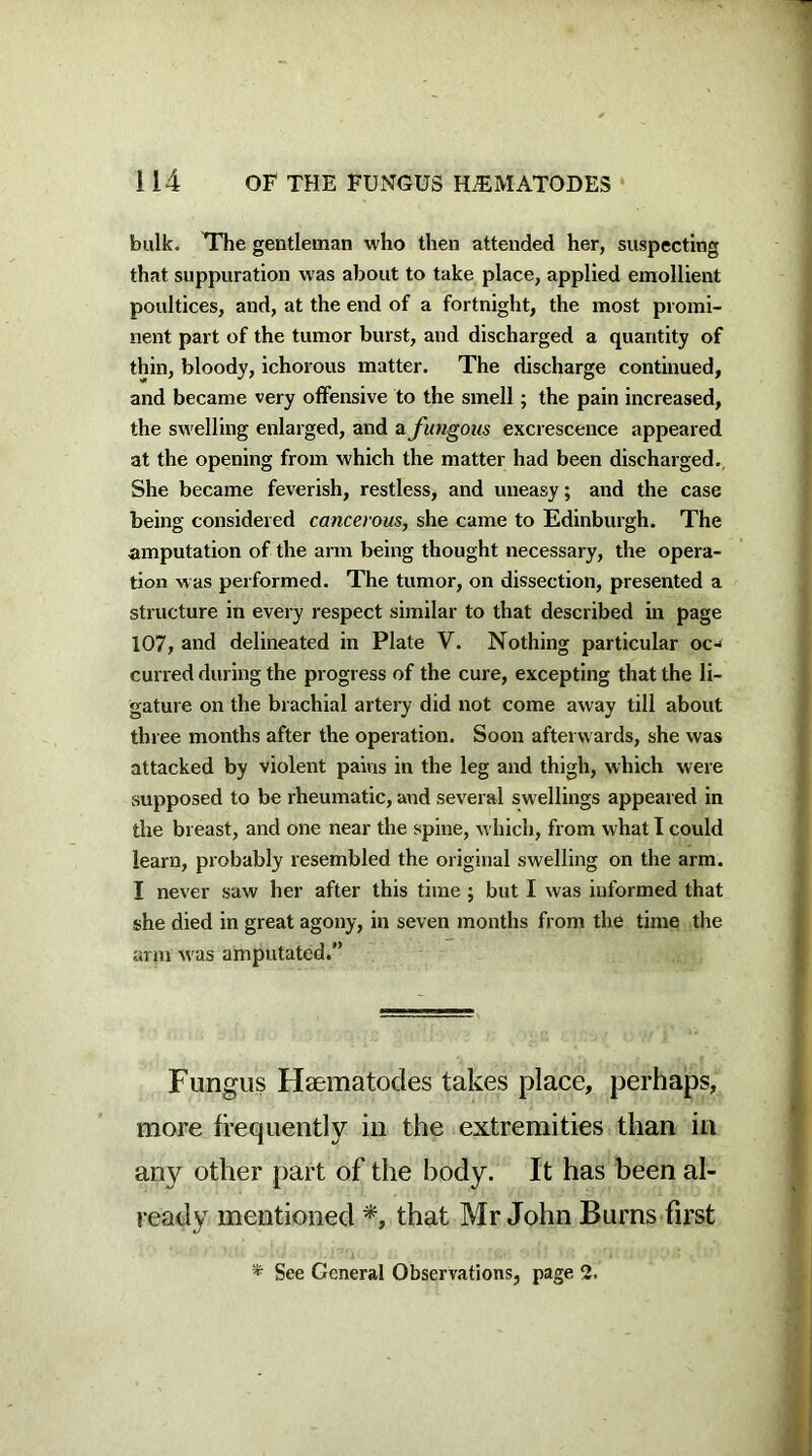 bulk. The gentleman who then attended her, suspecting that suppuration was about to take place, applied emollient poultices, and, at the end of a fortnight, the most promi- nent part of the tumor burst, and discharged a quantity of thin, bloody, ichorous matter. The discharge continued, and became very offensive to the smell ; the pain increased, the swelling enlarged, and a fungous excrescence appeared at the opening from which the matter had been discharged. She became feverish, restless, and uneasy; and the case being considered cancerous, she came to Edinburgh. The amputation of the arm being thought necessary, the opera- tion was performed. The tumor, on dissection, presented a structure in every respect similar to that described in page 107, and delineated in Plate V. Nothing particular oc-* curred during the progress of the cure, excepting that the li- gature on the brachial artery did not come away till about thi ee months after the operation. Soon afterwards, she was attacked by violent pains in the leg and thigh, which were supposed to be rheumatic, and several swellings appeared in the breast, and one near the spine, which, from what I could learn, probably resembled the original swelling on the arm. I never saw her after this time ; but I was informed that she died in great agony, in seven months from the time the arm w as amputated.” Fungus Hsematodes takes place, perhaps, more frequently in the extremities than in any other part of the body. It has been al- ready mentioned *, that Mr John Burns first '* See General Observations, page 2.