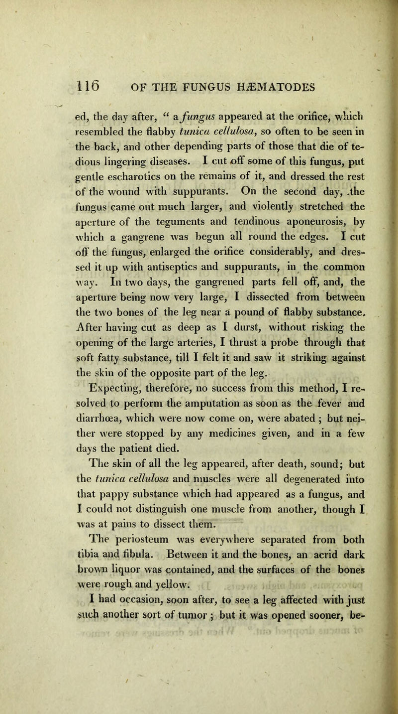 ed, the day after, “ afungus appeared at the orifice, which resembled the flabby tunica cel/ulosa, so often to be seen in the back, and other depending parts of those that die of te- dious lingering diseases. I cut off some of this fungus, put gentle escharotics on the remains of it, and dressed the rest of the wound with suppurants. On the second day, .the fungus came out much larger, and violently stretched the aperture of the teguments and tendinous aponeurosis, by which a gangrene was begun all round the edges. I cut off the fungus, enlarged the orifice considerably, and dres- sed it up with antiseptics and suppurants, in the common way. In two days, the gangrened parts fell off, and, the aperture being now very large, I dissected from between the two bones of the leg near a pound of flabby substance. After having cut as deep as I durst, without risking the opening of the large arteries, I thrust a probe through that soft fatty substance, till I felt it and saw it striking against the skin of the opposite part of the leg. Expecting, therefore, no success from this method, I re- solved to perform the amputation as soon as the fever and diarrhoea, which were now come on, were abated ; but nei- ther were stopped by any medicines given, and in a few days the patient died. The skin of all the leg appeared, after death, sound; but the tunica cellulosa and muscles were all degenerated into that pappy substance which had appeared as a fungus, and I could not distinguish one muscle from another, though I was at pains to dissect them. The periosteum was everywhere separated from both tibia and fibula. Between it and the bones, an acrid dark brown liquor was contained, and the surfaces of the bones were rough and yellow. I had occasion, soon after, to see a leg affected with just such another sort of tumor ; but it was opened sooner, be-