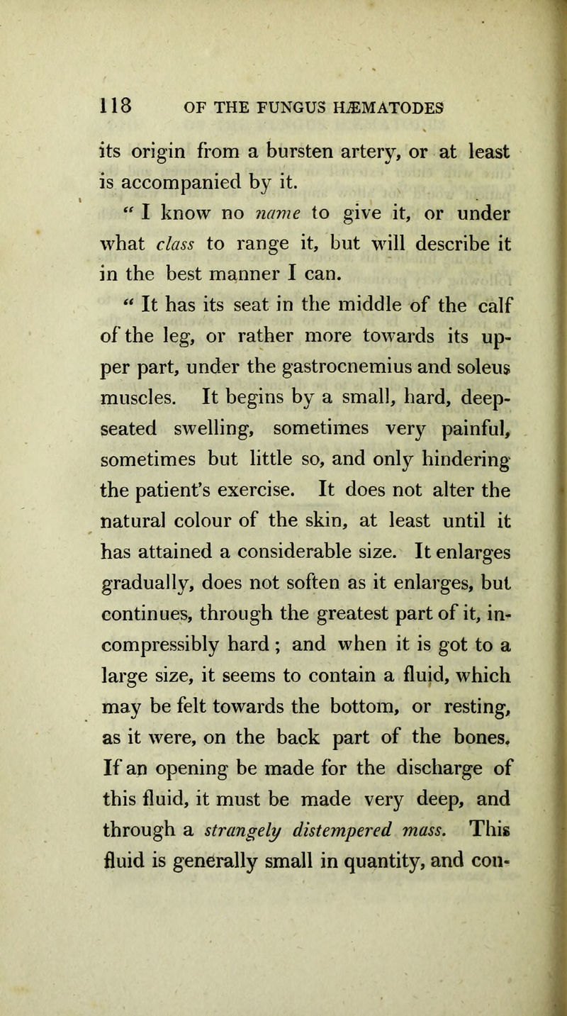 its origin from a bursten artery, or at least is accompanied by it. “ I know no name to give it, or under what class to range it, but will describe it in the best manner I can. “ It has its seat in the middle of the calf of the leg, or rather more towards its up- per part, under the gastrocnemius and soleus muscles. It begins by a small, hard, deep- seated swelling, sometimes very painful, sometimes but little so, and only hindering the patient’s exercise. It does not alter the natural colour of the skin, at least until it has attained a considerable size. It enlarges gradually, does not soften as it enlarges, but continues, through the greatest part of it, in- compressibly hard ; and when it is got to a large size, it seems to contain a fluid, which may be felt towards the bottom, or resting, as it were, on the back part of the bones. If an opening be made for the discharge of this fluid, it must be made very deep, and through a strangely distempered mass. This fluid is generally small in quantity, and con«