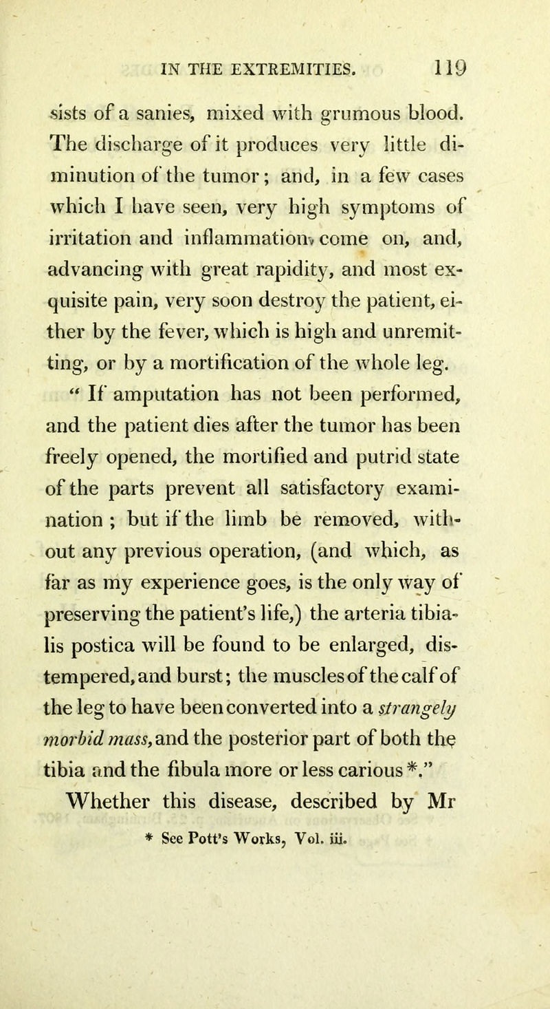 sists of a sanies, mixed with grumous blood. The discharge of it produces very little di- minution of the tumor; and, in a few cases which I have seen, very high symptoms of irritation and inflammation* come on, and, advancing with great rapidity, and most ex- quisite pain, very soon destroy the patient, ei- ther by the fever, which is high and unremit- ting, or by a mortification of the whole leg. “ If amputation has not been performed, and the patient dies after the tumor has been freely opened, the mortified and putrid state of the parts prevent all satisfactory exami- nation ; but if the limb be removed, with- out any previous operation, (and which, as far as my experience goes, is the only way of preserving the patient’s life,) the arteria tibia- lis postica will be found to be enlarged, dis- tempered, and burst; the muscles of the calf of the leg to have been converted into a strangely morbid mass, and the posterior part of both th$ tibia and the fibula more or less carious Whether this disease, described by Mr * See Pott’s Works, Vol. iii.