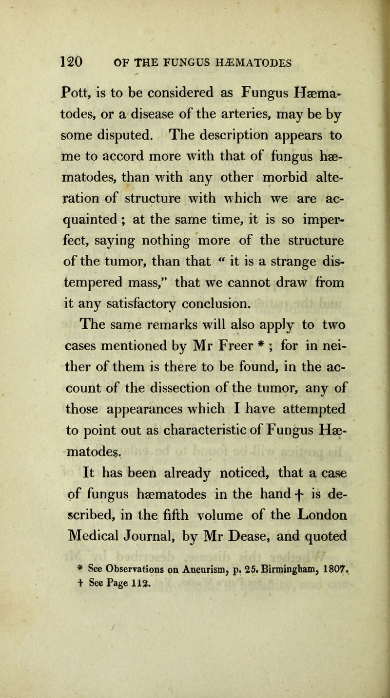 Pott, is to be considered as Fungus Haema- todes, or a disease of the arteries, may be by some disputed. The description appears to me to accord more with that of fungus hae- matodes, than with any other morbid alte- ration of structure with which we are ac- quainted ; at the same time, it is so imper- fect, saying nothing more of the structure of the tumor, than that “ it is a strange dis- tempered mass,” that we cannot draw from it any satisfactory conclusion. The same remarks will also apply to two cases mentioned by Mr Freer * ; for in nei- ther of them is there to be found, in the ac- count of the dissection of the tumor, any of those appearances which I have attempted to point out as characteristic of Fungus Hse- matodes. It has been already noticed, that a case of fungus hsematodes in the hand f is de- scribed, in the fifth volume of the London Medical Journal, by Mr Dease, and quoted * See Observations on Aneurism, p. 25. Birmingham, 1807. + See Page 112. /