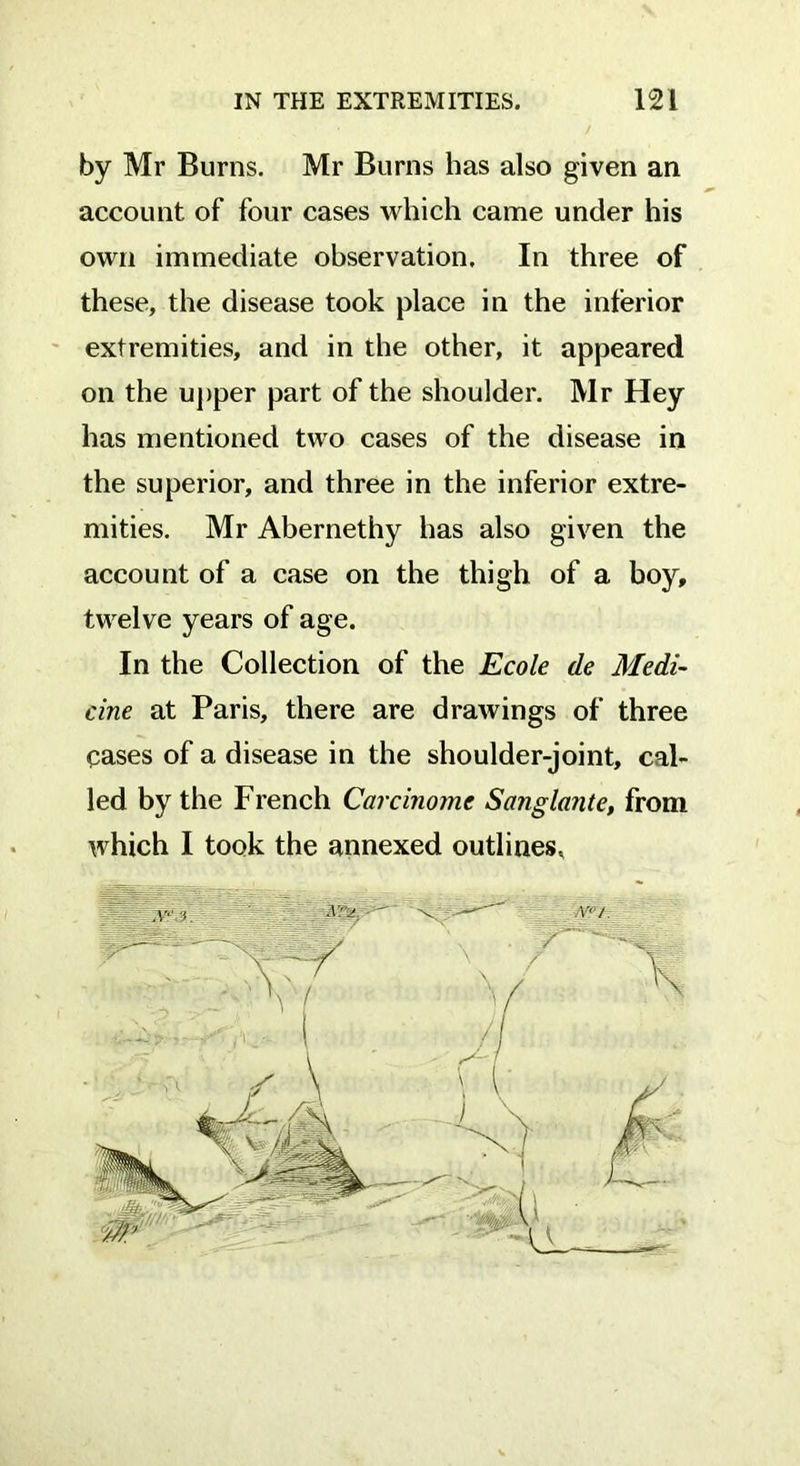 by Mr Burns. Mr Burns has also given an account of four cases which came under his own immediate observation. In three of these, the disease took place in the inferior extremities, and in the other, it appeared on the upper part of the shoulder. Mr Hey has mentioned two cases of the disease in the superior, and three in the inferior extre- mities. Mr Abernethy has also given the account of a case on the thigh of a boy, twelve years of age. In the Collection of the Ecole de Medi- cine at Paris, there are drawings of three cases of a disease in the shoulder-joint, cal- led by the French Carcinome Sanglante, from which I took the annexed outlines.