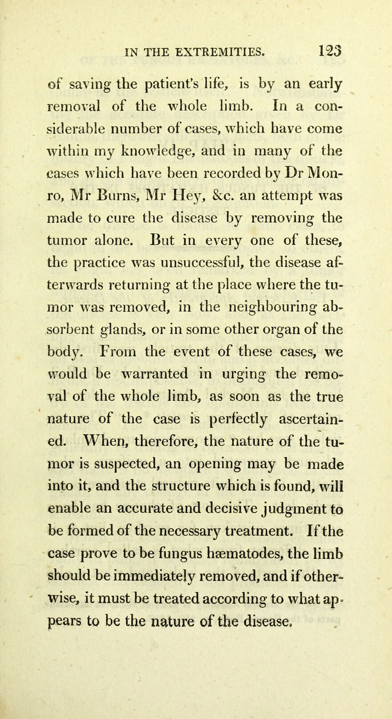 of saving the patient’s life, is by an early removal of the whole limb. In a con- siderable number of cases, which have come within my knowledge, and in many of the cases which have been recorded by Dr Mon- ro, Mr Burns, Mr Hey, &c. an attempt was made to cure the disease by removing the tumor alone. But in every one of these, the practice was unsuccessful, the disease af- terwards returning at the place where the tu- mor was removed, in the neighbouring ab- sorbent glands, or in some other organ of the body. From the event of these cases, we would be warranted in urging the remo- val of the whole limb, as soon as the true nature of the case is perfectly ascertain- ed. When, therefore, the nature of the tu- mor is suspected, an opening may be made into it, and the structure which is found, will enable an accurate and decisive judgment to be formed of the necessary treatment. If the case prove to be fungus hsematodes, the limb should be immediately removed, and if other- wise, it must be treated according to what ap* pears to be the nature of the disease.