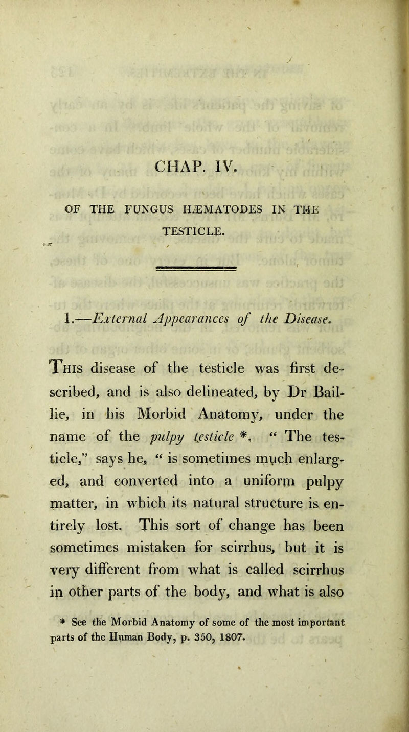 OF THE FUNGUS HNEMATODES IN THE TESTICLE. 1.—External Appearances of the Disease. This disease of the testicle was first de- scribed, and is also delineated, by Dr Bail- lie, in bis Morbid Anatomy, under the name of the pulpy tpsticle *. “ The tes- ticle,” says he, “ is sometimes much enlarg- ed, and converted into a uniform pulpy matter, in which its natural structure is en- tirely lost. This sort of change has been sometimes mistaken for scirrhus, but it is very different from what is called scirrhus in other parts of the body, and what is also * See the Morbid Anatomy of some of the most important parts of the Human Body, p. 350, 1807.