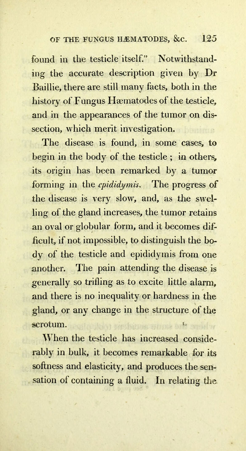 found in the testicle itself.” Notwithstand- ing the accurate description given by Dr Baiilie, there are still many facts, both in the history of Fungus Hsematodes of the testicle, and in the appearances of the tumor on dis- section, which merit investigation. The disease is found, in some cases, to begin in the body of the testicle ; in others, its origin has been remarked by a tumor forming in the epididymis. The progress of the disease is very slow, and, as the swel- ling of the gland increases, the tumor retains an oval or globular form, and it becomes dif- ficult, if not impossible, to distinguish the bo- dy of the testicle and epididymis from one another. The pain attending the disease is generally so trifling as to excite little alarm, and there is no inequality or hardness in the gland, or any change in the structure of the scrotum. ' When the testicle has increased conside- rably in bulk, it becomes remarkable for its softness and elasticity, and produces the sen- sation of containing a fluid. In relating the