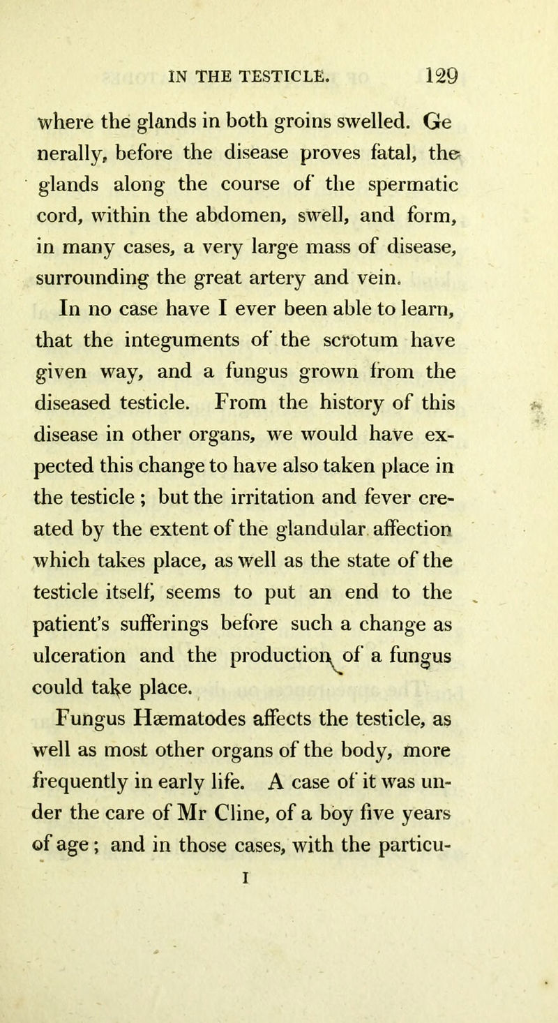 where the glands in both groins swelled. Ge nerally, before the disease proves fatal, the= glands along the course of the spermatic cord, within the abdomen, swell, and form, in many cases, a very large mass of disease, surrounding the great artery and vein. In no case have I ever been able to learn, that the integuments of the scrotum have given way, and a fungus grown from the diseased testicle. From the history of this disease in other organs, we would have ex- pected this change to have also taken place in the testicle ; but the irritation and fever cre- ated by the extent of the glandular affection which takes place, as well as the state of the testicle itself) seems to put an end to the patient’s sufferings before such a change as ulceration and the production^ of a fungus could tal^e place. Fungus Hsematodes affects the testicle, as well as most other organs of the body, more frequently in early life. A case of it was un- der the care of Mr Cline, of a boy five years of age; and in those cases, with the particu- i