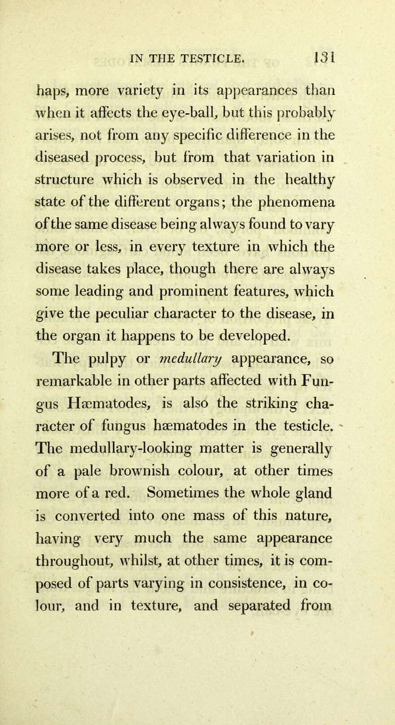 haps, more variety in its appearances than when it affects the eye-ball, but this probably arises, not from any specific difference in the diseased process, but from that variation in structure which is observed in the healthy state of the different organs; the phenomena of the same disease being always found to vary more or less, in every texture in which the disease takes place, though there are always some leading and prominent features, which give the peculiar character to the disease, in the organ it happens to be developed. The pulpy or medullary appearance, so remarkable in other parts affected with Fun- gus Hsematodes, is also the striking cha- racter of fungus hsematodes in the testicle. The medullary-looking matter is generally of a pale brownish colour, at other times more of a red. Sometimes the whole gland is converted into one mass of this nature, having very much the same appearance throughout, whilst, at other times, it is com- posed of parts varying in consistence, in co- lour, and in texture, and separated from