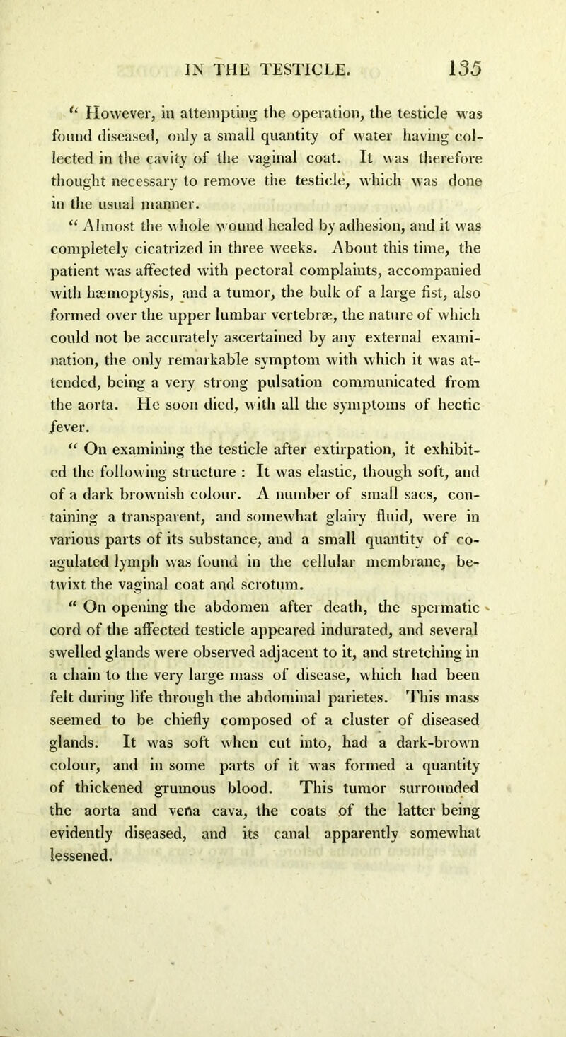 u However, in attempting the operation, the testicle was found diseased, only a small quantity of water having col- lected in the cavity of the vaginal coat. It was therefore thought necessary to remove the testicle, which was done in the usual manner. “ Almost the whole wound healed by adhesion, and it was completely cicatrized in three weeks. About this time, the patient was affected with pectoral complaints, accompanied with haemoptysis, and a tumor, the bulk of a large fist, also formed over the upper lumbar vertebrae, the nature of which could not be accurately ascertained by any external exami- nation, the only remarkable symptom with which it was at- tended, being a very strong pulsation communicated from the aorta. He soon died, with all the symptoms of hectic fever. “ On examining the testicle after extirpation, it exhibit- ed the following structure : It was elastic, though soft, and of a dark browmish colour. A number of small sacs, con- taining a transparent, and somewhat glairy fluid, were in various parts of its substance, and a small quantity of co- agulated lymph was found in the cellular membrane, be- twixt the vaginal coat and scrotum. “ On opening the abdomen after death, the spermatic - cord of the affected testicle appeared indurated, and several swelled glands were observed adjacent to it, and stretching in a chain to the very large mass of disease, which had been felt during life through the abdominal parietes. This mass seemed to be chiefly composed of a cluster of diseased glands. It was soft when cut into, had a dark-brow'n colour, and in some parts of it was formed a quantity of thickened grumous blood. This tumor surrounded the aorta and vena cava, the coats of the latter being evidently diseased, and its canal apparently somewhat lessened.