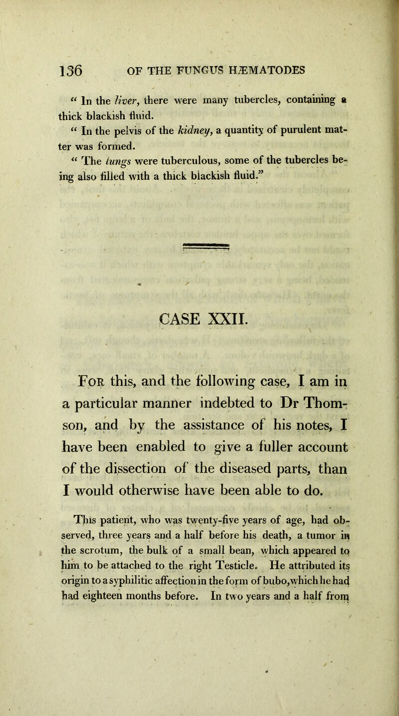 “ In the liver, there were many tubercles, containing a thick blackish fluid. “ In the pelvis of the kidney, a quantity of purulent mat- ter was formed. “ The Lungs were tuberculous, some of the tubercles be- ing also fllled with a thick blackish fluid.” CASE XXII. For this, and the following case, I am in a particular manner indebted to Dr Thom- son, and by the assistance of his notes, I have been enabled to give a fuller account of the dissection of the diseased parts, than I would otherwise have been able to do. This patient, who was twenty-five years of age, had ob- served, three years and a half before his death, a tumor in the scrotum, the bulk of a small bean, which appeared to him to be attached to the right Testicle. He attributed its origin to a syphilitic affection in the form of bubo,which he had had eighteen months before. In two years and a half from