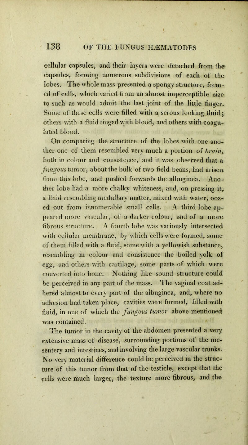 cellular capsules, and their layers were detached from the capsules, forming numerous subdivisions of each of the lobes. The whole mass presented a spongy structure, form- ed of cells, which varied from an almost imperceptible size to such as would admit the last joint of the little finger. Some of these ceils were filled with a serous looking fluid; others with a fluid tinged with blood, and others with coagu- lated blood. On comparing the structure of the lobes with one ano- ther one of them resembled very much a portion of brain, both in colour and consistence, and it was observed that a fungous tumor, about the bulk of two field beans, had arisen from this lobe, and pushed forwards the albuginea. Ano- ther lobe had a more chalky whiteness, and, on pressing it, a fluid resembling medullary matter, mixed with water, ooz- ed out from innumerable small cells. A third lobe ap- peared more vascular, of a darker colour, and of a more fibrous structure. A fourth lobe was variously intersected with cellular membrane, by which cells were formed, some of them filled with a fluid, some with a yellowish substance, resembling in colour and consistence the boiled yolk of egg, and others with cartilage, some parts of which were converted into bone. Nothing like sound structure could be perceived in any part of the mass. The vaginal coat ad- hered almost to every part of the albuginea, and, where no adhesion had taken place, cavities were formed, filled with fluid, in one of which the fungous tumor above mentioned was contained. The tumor in the cavity of the abdomen presented a very extensive mass of disease, surrounding portions of the me- sentery and intestines, and involving the large vascular trunks. No very material difference could be perceived in the struc- ture of this tumor from that of the testicle, except that the cells were much larger, the texture more fibrous, and the
