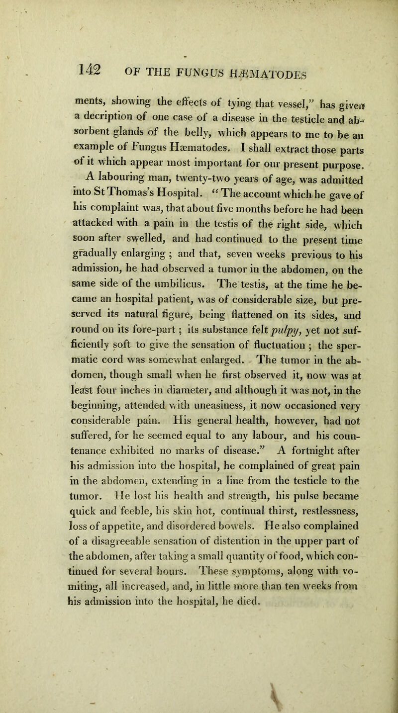 ments, showing the effects of tying that vessel,” has given a decription of one case of a disease in the testicle and ab^ sorbent glands of the belly, which appears to me to be an example of Fungus Haematodes. I shall extract those parts of it which appear most important for our present purpose. A labouring man, twenty-two years of age, was admitted into St Thomas’s Hospital. “ The account which he gave of his complaint was, that about five months before he had been attacked with a pain in the testis of the right side, which soon after swelled, and had continued to the present time gradually enlarging ; and that, seven weeks previous to his admission, he had observed a tumor in the abdomen, on the same side of the umbilicus. The testis, at the time he be- came an hospital patient, was of considerable size, but pre- served its natural figure, being fiattened on its sides, and round on its fore-part; its substance felt pulpy, yet not suf- ficiently soft to give the sensation of fluctuation ; the sper- matic cord was somewhat enlarged. The tumor in the ab- domen, though small when he first observed it, now was at least four inches in diameter, and although it was not, in the beginning, attended with uneasiness, it now occasioned very considerable pain. His general health, however, had not suffered, for he seemed equal to any labour, and his coun- tenance exhibited no marks of disease.” A fortnight after his admission into the hospital, he complained of great pain in the abdomen, extending in a line from the testicle to the tumor. He lost his health and strength, his pulse became quick and feeble, his skin hot, continual thirst, restlessness, loss of appetite, and disordered bowels. He also complained of a disagreeable sensation of distention in the upper part of the abdomen, after taking a small quantity of food, w hich con- tinued for several hours. These symptoms, along with vo- miting, all increased, and, in little more than ten weeks from his admission into the hospital, he died.