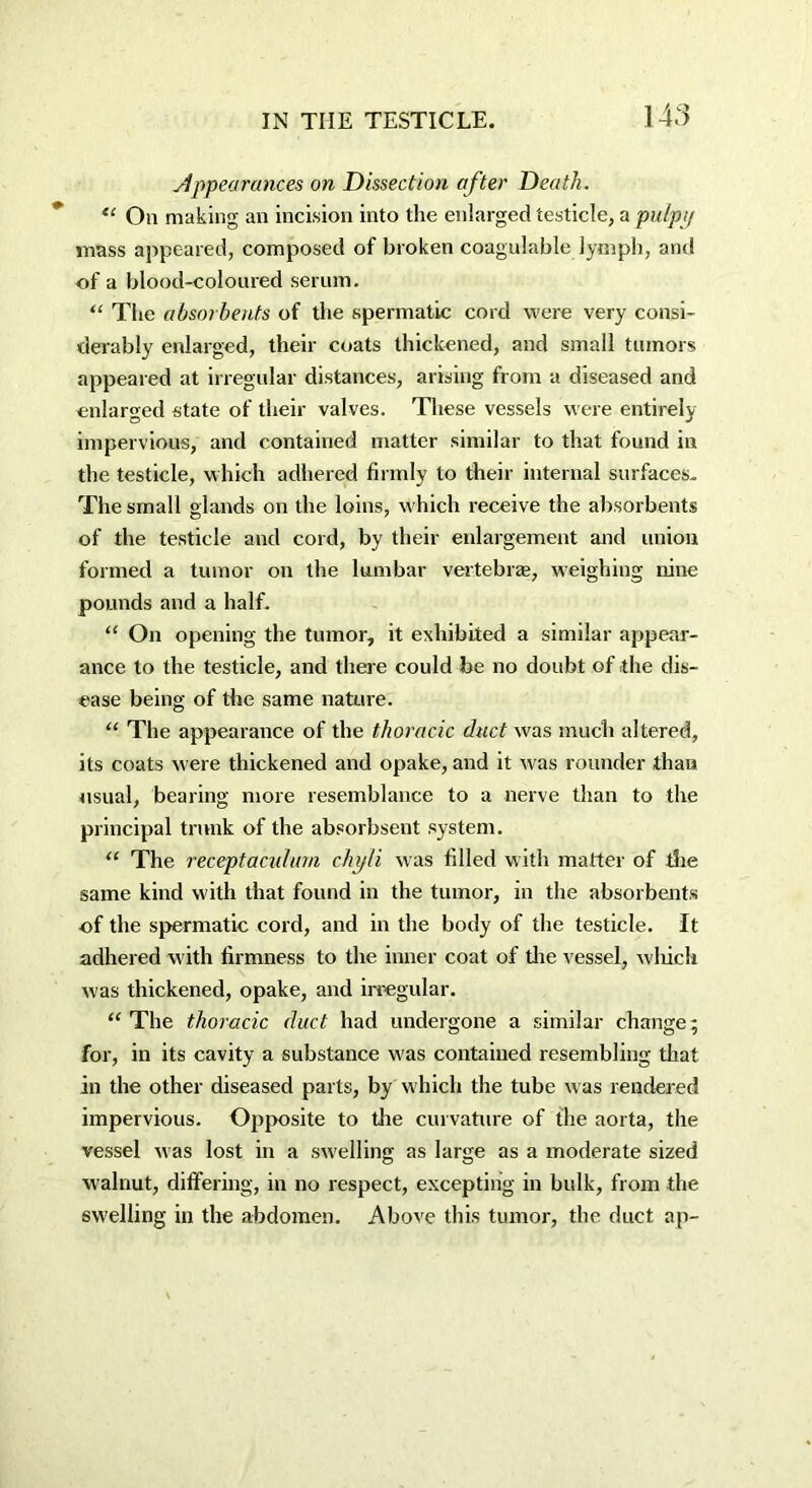 Appearances on Dissection after Death. “ Oil making an incision into the enlarged testicle, a pulpy mass appeared, composed of broken coagulable lymph, and of a blood-coloured serum. “ The absorbents of the spermatic cord were very consi- derably enlarged, their coats thickened, and small tumors appeared at irregular distances, arising from a diseased and enlarged state of their valves. These vessels were entirely impervious, and contained matter similar to that found in the testicle, which adhered firmly to their internal surfaces. The small glands on the loins, which receive the absorbents of the testicle and cord, by their enlargement and union formed a tumor on the lumbar vertebras, weighing nine pounds and a half. “ On opening the tumor, it exhibited a similar appear- ance to the testicle, and there could be no doubt of the dis- ease being of the same nature. “ The appearance of the thoracic duct was much altered, its coats were thickened and opake, and it was rounder than usual, bearing more resemblance to a nerve than to the principal trunk of the absorbsent system. “ The receptaculurn chyli was filled with matter of die same kind with that found in the tumor, in the absorbents of the spermatic cord, and in the body of the testicle. It adhered with firmness to the inner coat of die vessel, wliich was thickened, opake, and irregular. “The thoracic duct had undergone a similar change; for, in its cavity a substance was contained resembling that in the other diseased parts, by which the tube was rendered impervious. Opposite to die curvature of the aorta, the vessel was lost in a swelling as large as a moderate sized walnut, differing, in no respect, excepting in bulk, from the swelling in the abdomen. Above this tumor, the duct ap~