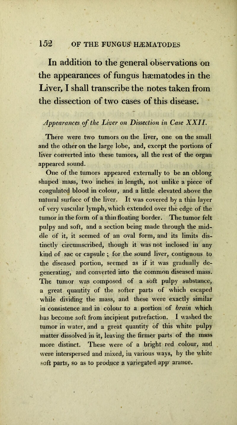 In addition to the general observations on the appearances of fungus haematodes in the Liver, I shall transcribe the notes taken from the dissection of two cases of this disease. Appearances of the Liver on Dissection in Case XXII. There were two tumors on the liver, one on the small and the other on the large lobe, and, except the portions of liver converted into these tumors, all the rest of the organ appeared sound. One of the tumors appeared externally to be an oblong shaped mass, two inches in length, not unlike a piece of coagulated blood in colour, and a little elevated above the natural surface of the liver. It was covered by a thin layer of very vascular lymph, which extended over the edge of the tumor in the form of a thin floating border. The tumor felt pulpy and soft, and a section being made through the mid- dle of it, it seemed of an oval form, and its limits dis- tinctly circumscribed, though it was not inclosed in any kind of sac or capsule ; for the sound liver, contiguous to the diseased portion, seemed as if it was gradually de- generating, and converted into the common diseased mass. The tumor was composed of a soft pulpy substance, a great quantity of the softer parts of which escaped while dividing the mass, and these were exactly similar in consistence and in colour to a portion of brain which has become soft from incipient putrefaction. I washed the tumor in water, and a great quantity of this white pulpy matter dissolved in it, leaving the firmer parts of the mass more distinct. These were of a bright red colour, and were interspersed and mixed, in various ways, by the white soft parts, so as to produce a variegated app arance.