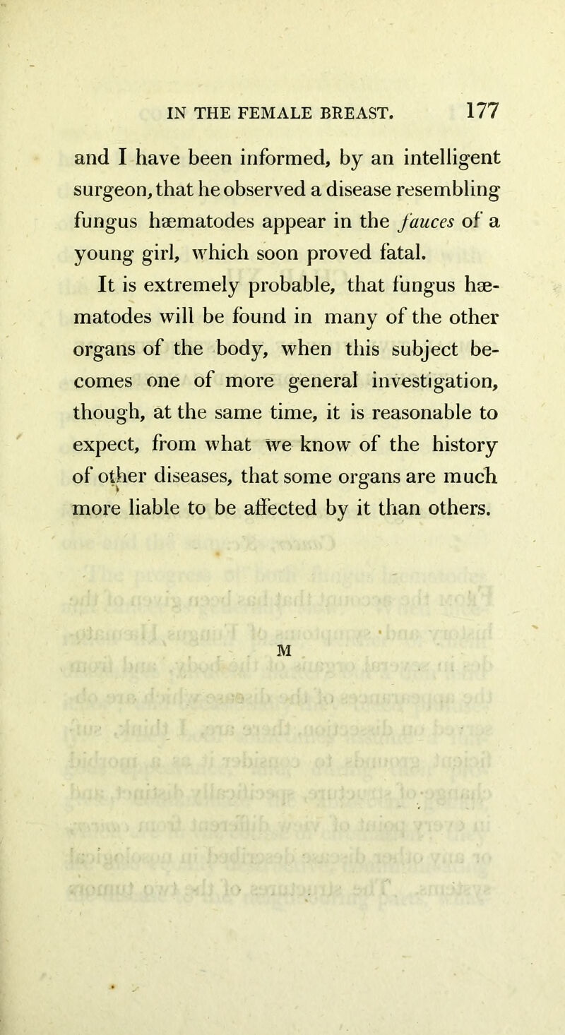 and I have been informed, by an intelligent surgeon, that be observed a disease resembling fungus htematodes appear in the fauces of a young girl, which soon proved fatal. It is extremely probable, that fungus hse- matodes will be found in many of the other organs of the body, when this subject be- comes one of more general investigation, though, at the same time, it is reasonable to expect, from what we know of the history of other diseases, that some organs are much more liable to be affected by it than others. M