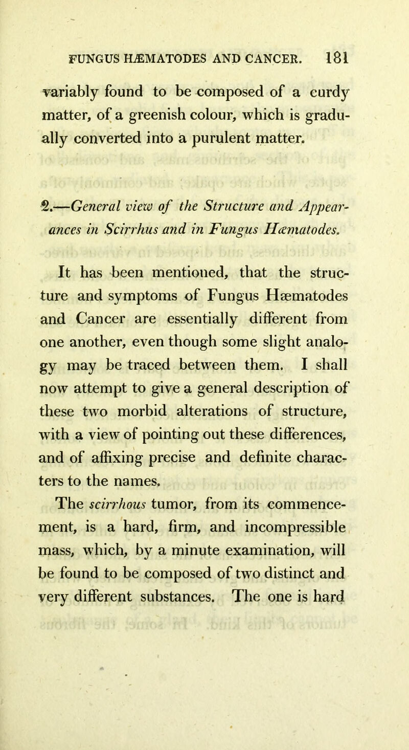 variably found to be composed of a eurdy matter, of a greenish colour, which is gradu- ally converted into a purulent matter. 2.—General view of the Structure and Appear- ances in Scirrhus and in Fungus Hcematodes. It has been mentioned, that the struc- ture and symptoms of Fungus Hsematodes and Cancer are essentially different from one another, even though some slight analo- gy may be traced between them. I shall now attempt to give a general description of these two morbid alterations of structure, with a view of pointing out these differences, and of affixing precise and definite charac- ters to the names. The scirrhous tumor, from its commence- ment, is a hard, firm, and incompressible mass, which, by a minute examination, will be found to be composed of two distinct and very different substances. The one is hard