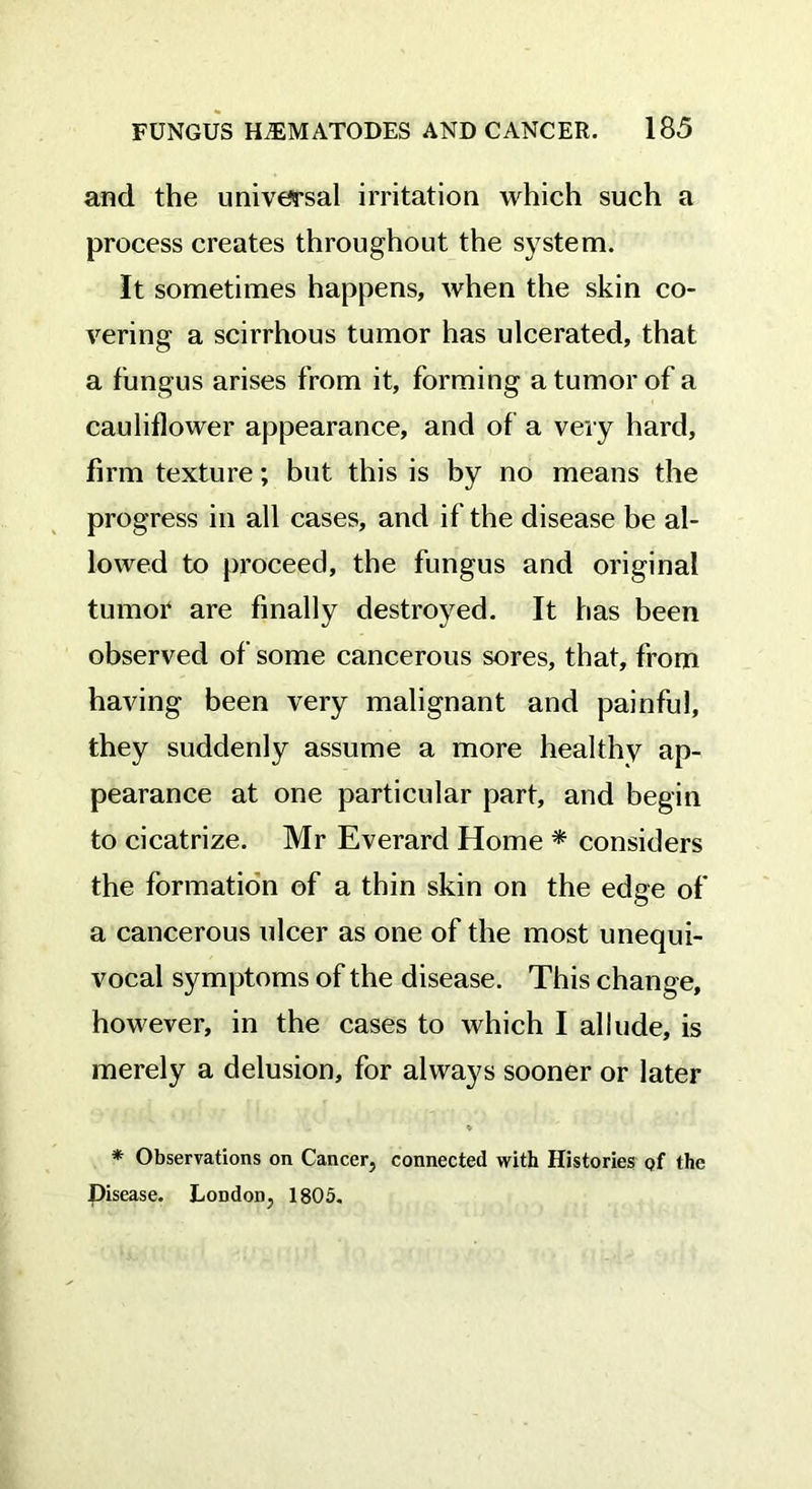 and the universal irritation which such a process creates throughout the system. It sometimes happens, when the skin co- vering a scirrhous tumor has ulcerated, that a fungus arises from it, forming a tumor of a cauliflower appearance, and of a very hard, firm texture; but this is by no means the progress in all cases, and if the disease be al- lowed to proceed, the fungus and original tumor are finally destroyed. It has been observed of some cancerous sores, that, from having been very malignant and painful, they suddenly assume a more healthy ap- pearance at one particular part, and begin to cicatrize. Mr Everard Home * considers the formation of a thin skin on the edge of a cancerous ulcer as one of the most unequi- vocal symptoms of the disease. This change, however, in the cases to which I allude, is merely a delusion, for always sooner or later * * Observations on Cancer, connected with Histories of the Disease. London, 1805.