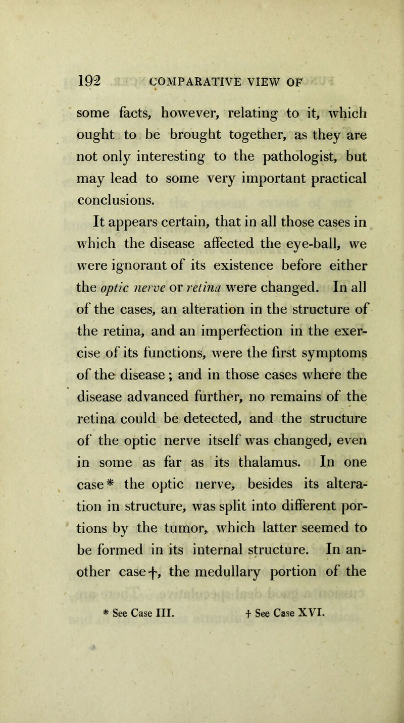 some facts, however, relating to it, which ought to be brought together, as they are not only interesting to the pathologist, but may lead to some very important practical conclusions. It appears certain, that in all those cases in which the disease affected the eye-ball, we were ignorant of its existence before either the optic nerve or retina were changed. In all of the cases, an alteration in the structure of the retina, and an imperfection in the exer- cise of its functions, were the first symptoms of the disease; and in those cases where the disease advanced further, no remains of the retina could be detected, and the structure of the optic nerve itself was changed, even in some as far as its thalamus. In one case* the optic nerve, besides its altera- tion in structure, was split into different por- tions by the tumor, which latter seemed to be formed in its internal structure. In an- other case-f, the medullary portion of the * See Case III. + See Case XVI.