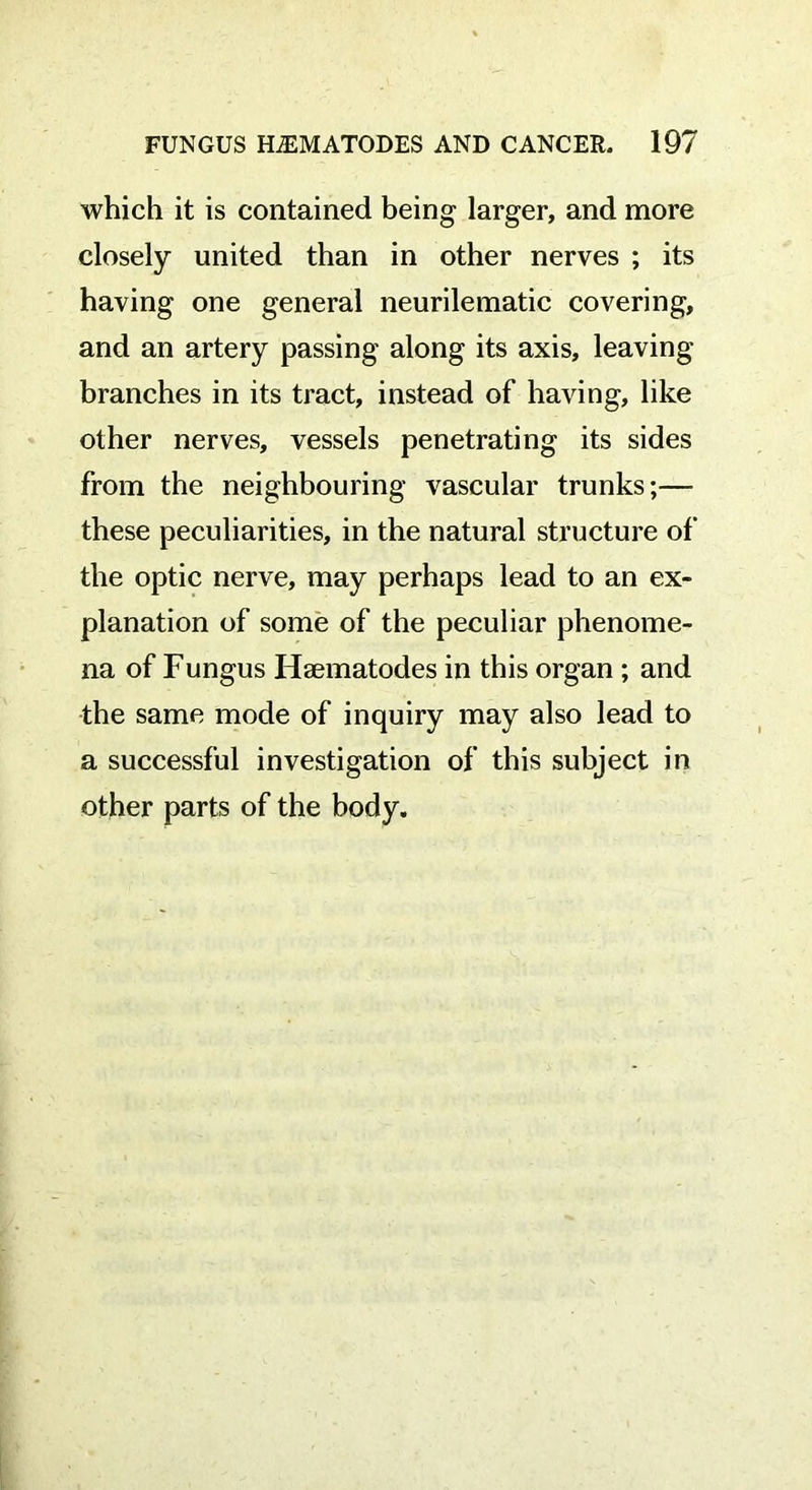 which it is contained being larger, and more closely united than in other nerves ; its having one general neurilematic covering, and an artery passing along its axis, leaving branches in its tract, instead of having, like other nerves, vessels penetrating its sides from the neighbouring vascular trunks;— these peculiarities, in the natural structure of the optic nerve, may perhaps lead to an ex- planation of some of the peculiar phenome- na of Fungus Haematodes in this organ ; and the same mode of inquiry may also lead to a successful investigation of this subject in other parts of the body.