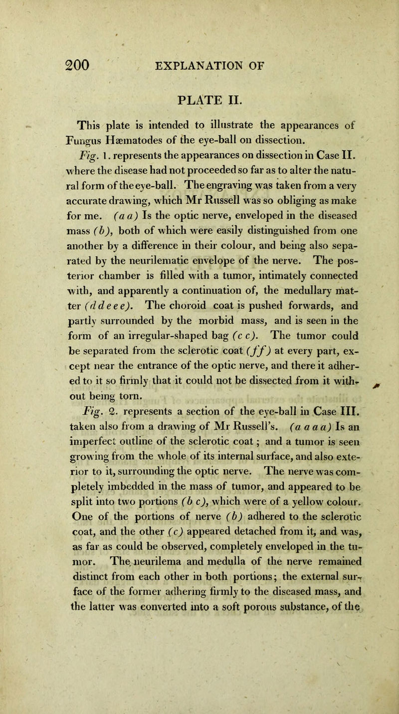 PLATE II. This plate is intended to illustrate the appearances of Fungus Hasmatodes of the eye-ball on dissection. Fig. 1. represents the appearances on dissection in Case II. where the disease had not proceeded so far as to alter the natu- ral form of the eye-ball. The engraving was taken from a very accurate drawing, which Mr Russell w as so obliging as make for me. (a a) Is the optic nerve, enveloped in the diseased mass (b), both of which w ere easily distinguished from one another by a difference in their colour, and being also sepa- rated by the neurilematic envelope of the nerve. The pos- terior chamber is filled with a tumor, intimately connected with, and apparently a continuation of, the medullary mat- ter (dde e e). The choroid coat is pushed forw ards, and partly surrounded by the morbid mass, and is seen in the form of an irregular-shaped bag (c c). The tumor could be separated from the sclerotic coat (ff) at every part, ex- cept near the entrance of the optic nerve, and there it adher- ed to it so firmly that it could not be dissected from it with- out being torn. Fig. 2. represents a section of the eye-ball in Case III. taken also from a draw ing of Mr Russell’s. (a a a a) Is an imperfect outline of the sclerotic coat; and a tumor is seen grow ing from the whole of its internal surface, and also exte- rior to it, surrounding the optic nerve. The nerve was com- pletely imbedded in the mass of tumor, and appeared to be split into two portions (be), which were of a yellow colour. One of the portions of nerve (b) adhered to the sclerotic coat, and the other (c) appeared detached from it, and was, as far as could be observed, completely enveloped in the tu- mor. The neurilema and medulla of the nerve remained distinct from each other in both portions; the external sur- face of the former adhering firmly to the diseased mass, and the latter was converted into a soft porous substance, of the