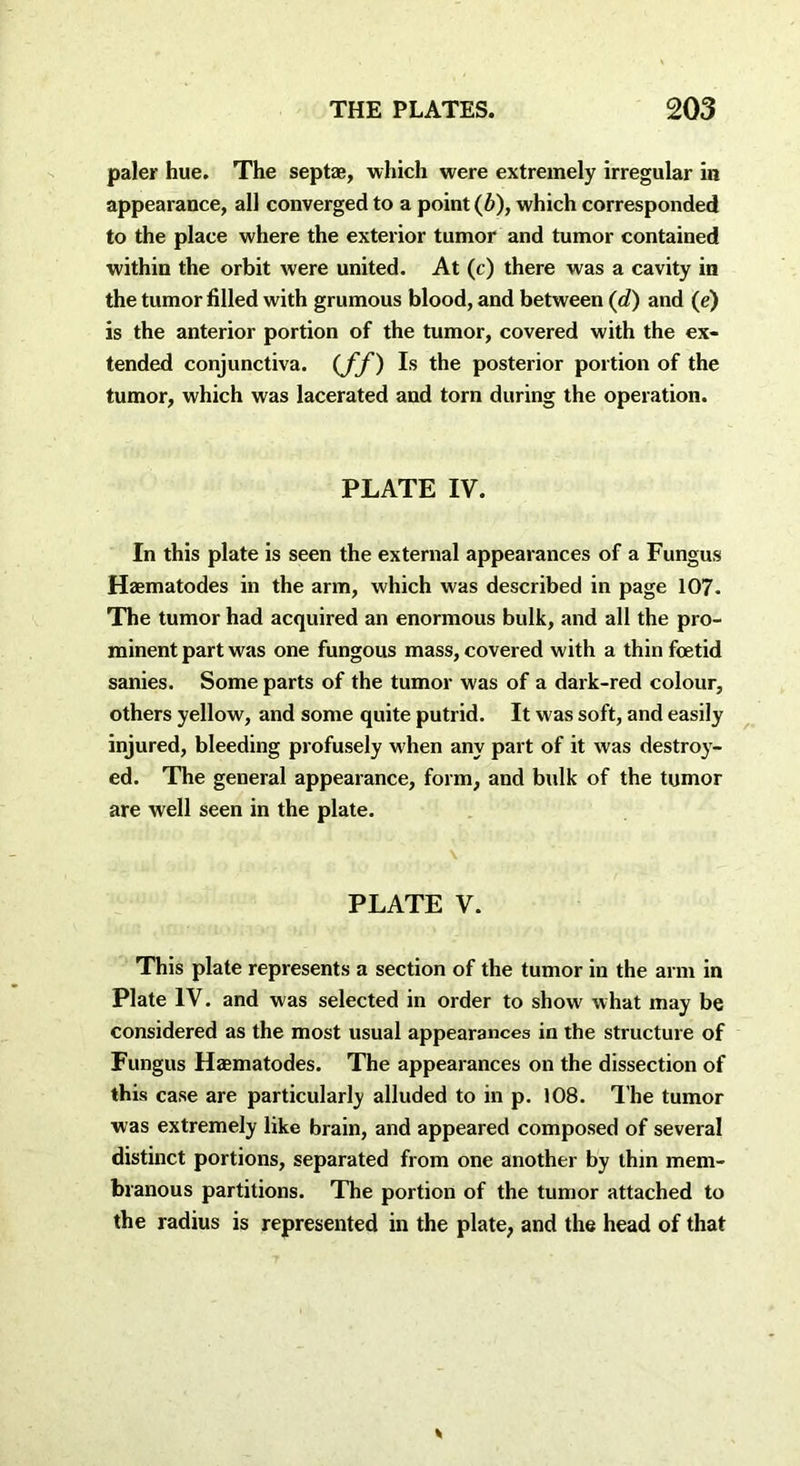 paler hue. The sept*, which were extremely irregular in appearance, all converged to a point (6), which corresponded to the place where the exterior tumor and tumor contained within the orbit were united. At (c) there was a cavity in the tumor filled with grumous blood, and between (d) and (e) is the anterior portion of the tumor, covered with the ex- tended conjunctiva. (Jf) Is the posterior portion of the tumor, which was lacerated and torn during the operation. PLATE IV. In this plate is seen the external appearances of a Fungus Haematodes in the arm, which was described in page 107. The tumor had acquired an enormous bulk, and all the pro- minent part was one fungous mass, covered with a thin foetid sanies. Some parts of the tumor was of a dark-red colour, others yellow, and some quite putrid. It was soft, and easily injured, bleeding profusely when any part of it was destroy- ed. The general appearance, form, and bulk of the tumor are well seen in the plate. \ PLATE V. This plate represents a section of the tumor in the arm in Plate IV. and was selected in order to show what may be considered as the most usual appearances in the structure of Fungus Haematodes. The appearances on the dissection of this case are particularly alluded to in p. 108. The tumor was extremely like brain, and appeared composed of several distinct portions, separated from one another by thin mem- branous partitions. The portion of the tumor attached to the radius is represented in the plate, and the head of that