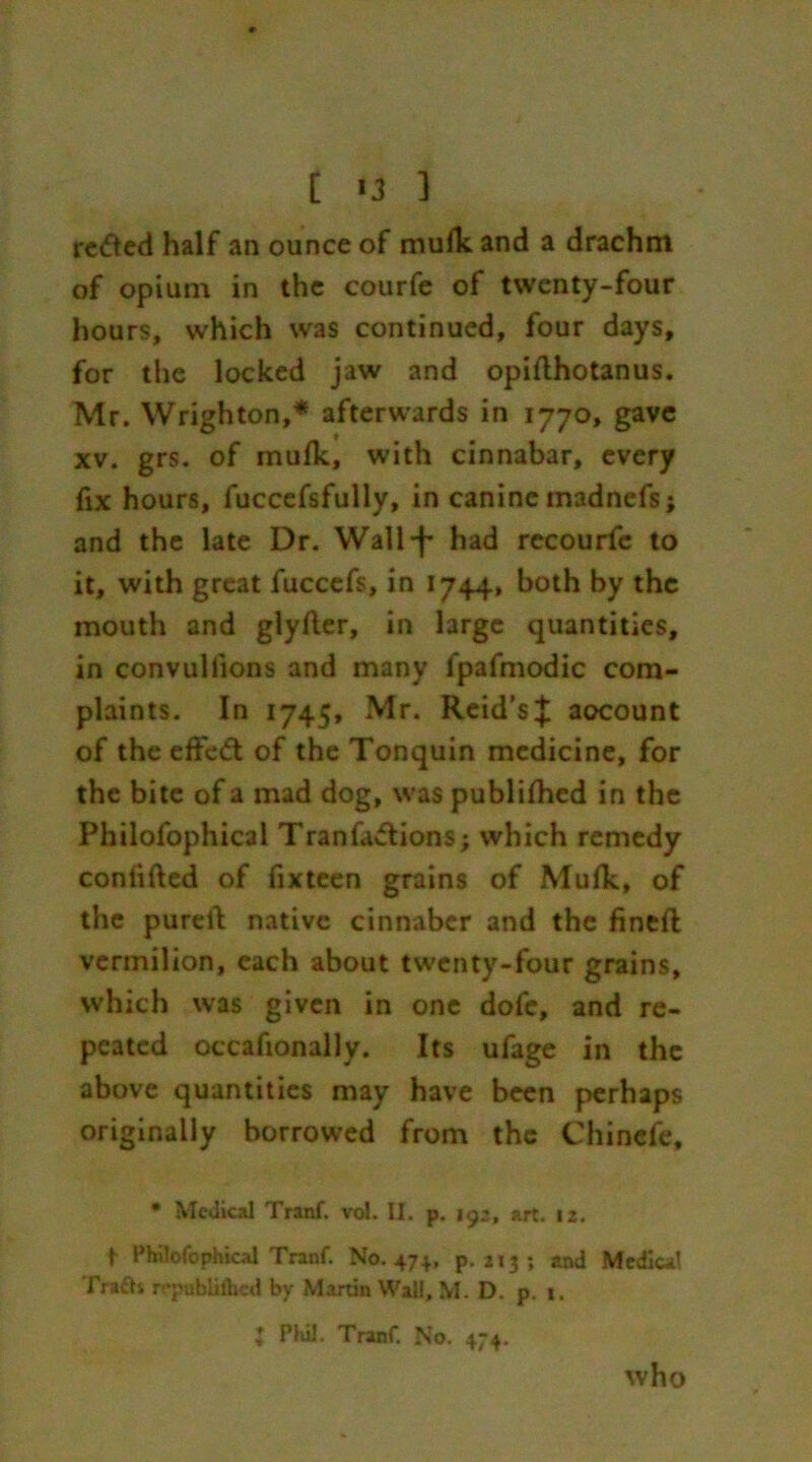 [ *3 1 reded half an ounce of mufk and a drachm of opium in the courfe of twenty-four hours, which was continued, four days, for the locked jaw and opiflhotanus. Mr. Wrighton,* afterwards in 1770, gave xv. grs. of mufk, with cinnabar, every fix hours, fuccefsfully, in canine madnefs; and the late Dr. Wall-f had recourfe to it, with great fuccefs, in 1744, both by the mouth and glyfler, in large quantities, in convullions and many fpafmodic com- plaints. In 1745, Mr. Reid'sJ: account of the efifed of the Tonquin medicine, for the bite of a mad dog, was publifhcd in the Philofophical Tranfadions; which remedy confifted of fixteen grains of Mufk, of the pureil native cinnaber and the finefl vermilion, each about twenty-four grains, which was given in one dofe, and re- peated occafionally. Its ufage in the above quantities may have been perhaps originally borrowed from the Chincfe, • Medical Tranf. vol. II. p. 192, art. 12. i Philofophical Tranf. No. 474., p.213; and Medical Trafh n*pnblifhed by Martin Wall, M. D. p. t. ♦ Phil. Tranf. No. 474. who