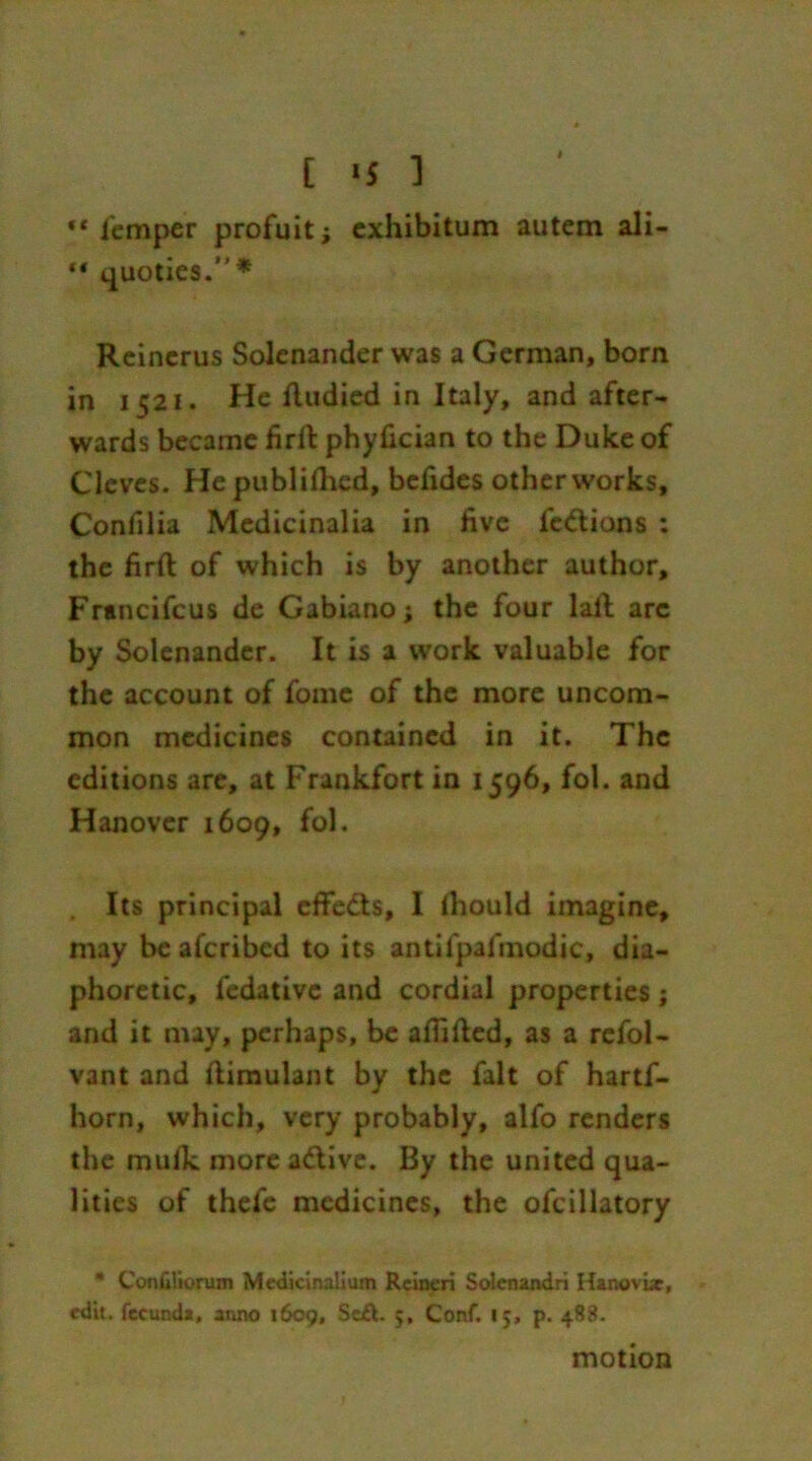 [ >s 1 “Temper profuit; exhibitum autem ali- “ quoties.” * Reincrus Solenander was a German, born in 1521. He ftudied in Italy, and after- wards became firfi: phyfician to the Duke of Clcves. He published, befides other works, Confilia Medicinalia in five fe&ions : the firft of which is by another author, Francifcus de Gabiano; the four lail arc by Solenander. It is a work valuable for the account of fome of the more uncom- mon medicines contained in it. The editions are, at Frankfort in 1596, fol. and Hanover 1609, fol. . Its principal effects, I fiiould imagine, may be afcribcd to its antifpal’modic, dia- phoretic, fedative and cordial properties ; and it may, perhaps, be afiifted, as a refol- vant and ftimulant by the fait of hartf- horn, which, very probably, alfo renders the muik more a&ive. By the united qua- lities of thefe medicines, the ofcillatory * ConGliorum Medicinal!um Rcineri Solcnandri Hanoviae, edit, fecunda, anno 1609, Sz£t. 5, Conf. 15, p. 488. motion