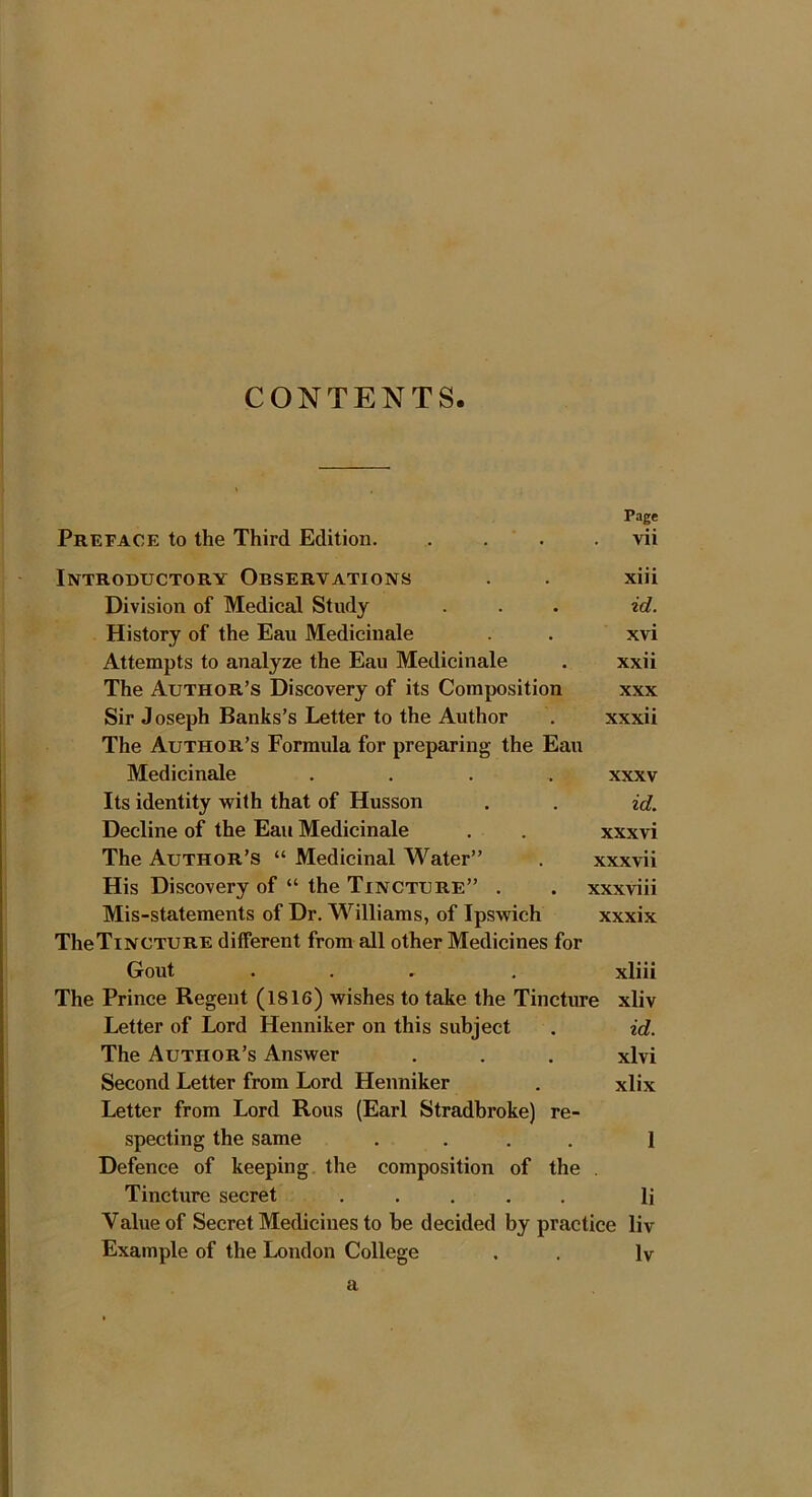 CONTENTS Page Preface to the Third Edition. . . . . vii Introductory Observations . . xiii Division of Medical Study . . • id. History of the Eau Medicinale . . xvi Attempts to analyze the Eau Medicinale . xxii The Author’s Discovery of its Composition xxx Sir J oseph Banks’s Letter to the Author . xxxii The Author’s Formula for preparing the Eau Medicinale .... xxxv Its identity with that of Husson . . id. Decline of the Eau Medicinale . . xxxvi The Author’s “ Medicinal Water” . xxxvii His Discovery of “ the Tincture” . . xxxviii Mis-statements of Dr. Williams, of Ipswich xxxix TheTiNCTURE different from all other Medicines for Gout ... . xliii The Prince Regent (1816) wishes to take the Tincture xliv Letter of Lord Henniker on this subject . id. The Author’s Answer . . . xlvi Second Letter from Lord Henniker . xlix Letter from Lord Rous (Earl Stradbroke) re- specting the same .... 1 Defence of keeping the composition of the . Tincture secret ..... li Value of Secret Medicines to be decided by practice liv Example of the London College . . Iv a